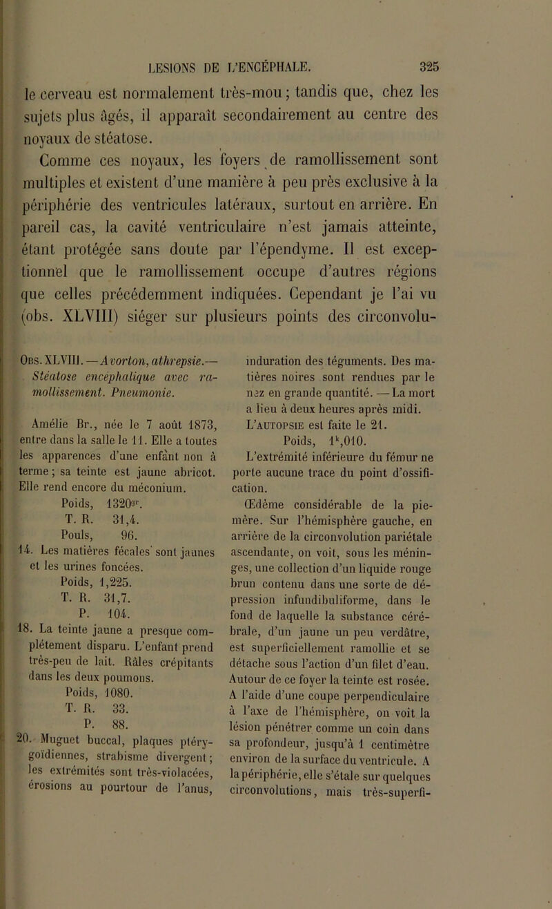 le cerveau est normalement très-mou; tandis que, chez les sujets plus âgés, il apparaît secondairement au centre des noyaux de stéatose. Comme ces noyaux, les foyers de ramollissement sont multiples et existent d’une manière à peu près exclusive à la périphérie des ventricules latéraux, surtout en arrière. En pareil cas, la cavité ventriculaire n’est jamais atteinte, étant protégée sans doute par l’épendyme. Il est excep- tionnel que le ramollissement occupe d’autres régions que celles précédemment indiquées. Cependant je l’ai vu (obs. XLVIII) siéger sur plusieurs points des circonvolu- Obs. XLVIII. —Avorton, atkrepsie.— Stéatose encéphalique avec ra- mollissement. Pneumonie. Amélie Br., née le 7 août 1873, entre dans la salle le 11. Elle a toutes les apparences d’une enfant non à terme ; sa teinte est jaune abricot. Elle rend encore du méconium. Poids, 1320a1'. T. R. 31,4. Pouls, 96. 14. Les matières fécales'sont jaunes et les urines foncées. Poids, 1,225. T. R. 31,7. P. 104. 18. La teinte jaune a presque com- plètement disparu. L’enfant prend très-peu de lait. Râles crépitants dans les deux poumons. Poids, 1080. T. R. 33. P. 88. 20. Muguet buccal, plaques ptéry- goïdiennes, strabisme divergent ; les extrémités sont très-violacées, érosions au pourtour de l’anus, induration des téguments. Des ma- tières noires sont rendues par le nez en grande quantité. —La mort a lieu à deux heures après midi. L’autopsie est faite le 21. Poids, lk,010. L’extrémité inférieure du fémur ne porte aucune trace du point d’ossifi- cation. Œdème considérable de la pie- mère. Sur l’hémisphère gauche, en arrière de la circonvolution pariétale ascendante, on voit, sous les ménin- ges, une collection d’un liquide rouge brun contenu dans une sorte de dé- pression infundibuliforme, dans le fond de laquelle la substance céré- brale, d’un jaune un peu verdâtre, est superficiellement ramollie et se détache sous l’action d’un filet d’eau. Autour de ce foyer la teinte est rosée. A l’aide d’une coupe perpendiculaire à l’axe de l’hémisphère, on voit la lésion pénétrer comme un coin dans sa profondeur, jusqu’à 1 centimètre environ de la surface du ventricule. A la périphérie, elle s’étale sur quelques circonvolutions, mais très-superfi-