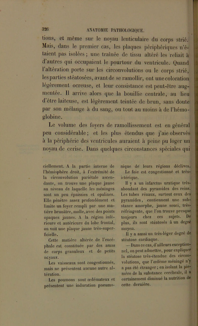 lions, et même sur le noyau lenticulaire du corps strié. Mais, dans le premier cas, les plaques périphériques n’é- taient pas isolées ; une traînée de tissu altéré les reliait à d’autres qui occupaient le pourtour du ventricule. Quand l’altération porte sur les circonvolutions ou le corps strié, les parties stéatosées, avant de se ramollir, ont une coloration légèrement ocreuse, et leur consistance est peut-être aug- mentée. Il arrive alors que la bouillie centrale, au lieu d’être laiteuse, est légèrement teintée de brun, sans doute par son mélange à du sang, ou tout au moins à de l’hémo- globine. Le volume des foyers de ramollissement est en général peu considérable ; et les plus étendus que j’aie observés à la périphérie des ventricules auraient à peine pu loger un noyau de cerise. Dans quelques circonstances spéciales qui ciellement. A la partie interne de l’hémisphère droit, à l’extrémité de la circonvolution pariétale ascen- dante, on trouve une plaque jaune au niveau de laquelle les méninges sont un peu épaissies et opalines. Elle pénètre assez profondément et limite un foyer rempli par une ma- tière brunâtre, molle, avec des points opaques jaunes. A la région infé- rieure et antérieure du lobe frontal, on voit une plaque jaune très-super- ficielle. Cette matière altérée de l’encé- phale est constituée par des amas de corps granuleux et de petits noyaux. Les vaisseaux sont congestionnés, mais ne présentent aucune autre al- tération. Les poumons sont œdémateux et présentent une induration pneumo- nique dé leurs régions déclives. Le foie est congestionné et très- ictérique. 11 y a un infarctus uralique très- abondant des pyramides des reins. Les tubes rénaux, surtout ceux des pyramides, contiennent une sub- stance amorphe, jaune souci, très- réfringente, que l’on trouve presque toujours chez ces sujets. De plus, ils sont stéatosés à un degré moyen. 11 y a aussi un très-léger degré de stéatose cardiaque. — Dans ce cas, d’ailleurs exception- nel, on peut admettre, pour expliquer la stéatose très-étendue des circon- volutions, que l’œdème méningé n’y a pas été étranger; en isolant la pic- mère de la substance cérébrale, il a certainement diminué la nutrition de celte dernière.
