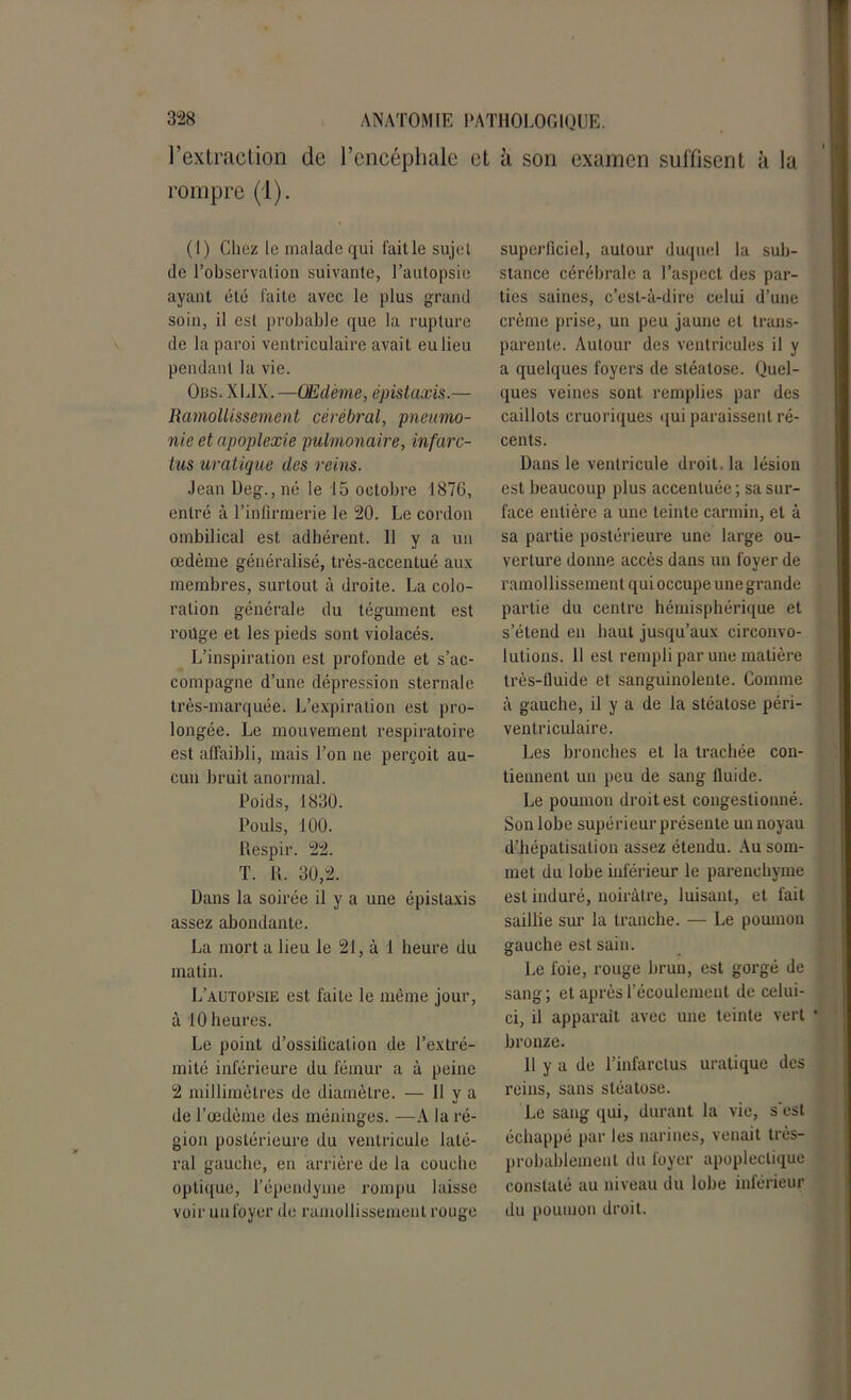 l’extraction de l’encéphale et à son examen suffisent à la rompre (1). (1) Chez le malade qui fait le sujet de l’observation suivante, l’autopsie ayant été faite avec le plus grand soin, il est probable que la rupture de la paroi ventriculaire avait eu lieu pendant la vie. Ons. X LIX. —Œdème, épistaxis.— Ramollissement cérébral, pneumo- nie et apoplexie pulmonaire, infarc- tus uratique des reins. Jean Deg., né le 15 octobre 1876, entré à l’infirmerie le 20. Le cordon ombilical est adhérent. 11 y a un œdème généralisé, très-accentué aux membres, surtout à droite. La colo- ration générale du tégument est roilge et les pieds sont violacés. L’inspiration est profonde et s’ac- compagne d’une dépression sternale très-marquée. L’expiration est pro- longée. Le mouvement respiratoire est affaibli, mais l’on ne perçoit au- cun bruit anormal. Poids, 1830. Pouls, 100. Respir. 22. T. R. 30,2. Dans la soirée il y a une épistaxis assez abondante. La mort a lieu le 21, à 1 heure du matin. L’autopsie est faite le même jour, à 10 heures. Le point d’ossification de l’extré- mité inférieure du fémur a à peine 2 millimètres de diamètre. — H y a de l’œdème des méninges. —A la ré- gion postérieure du ventricule laté- ral gauche, en arrière de la couche optique, l’épeudyme rompu laisse voir un foyer de ramollissement rouge superficiel, autour duquel la sub- stance cérébrale a l’aspect des par- ties saines, c’est-à-dire celui d’une crème prise, un peu jaune et trans- parente. Autour des ventricules il y a quelques foyers de stéatose. Quel- ques veines sont remplies par des caillots cruoriques qui paraissent ré- cents. Dans le ventricule droit, la lésion est beaucoup plus accentuée ; sa sur- face entière a une teinte carmin, et à sa partie postérieure une large ou- verture donne accès dans un foyer de ramollissement qui occupe une grande partie du centre hémisphérique et s’étend en haut jusqu’aux circonvo- lutions. 11 est rempli par une matière très-fluide et sanguinolente. Comme à gauche, il y a de la stéatose péri- ventriculaire. Les bronches et la trachée con- tiennent un peu de sang fluide. Le poumon droit est congestionné. Son lobe supérieur présente un noyau d’hépatisation assez étendu. Au som- met du lobe inférieur le parenchyme est induré, noirâtre, luisant, et fait saillie sur la tranche. — Le poumon gauche est sain. Le foie, rouge brun, est gorgé de sang; et après l’écoulement de celui- ci, il apparaît avec une teinte vert * bronze. 11 y a de l’infarctus uratique des reins, sans stéatose. Le sang qui, durant la vie, s est échappé par les narines, venait très- probablement du foyer apoplectique constaté au niveau du lobe inférieur du poumon droit.