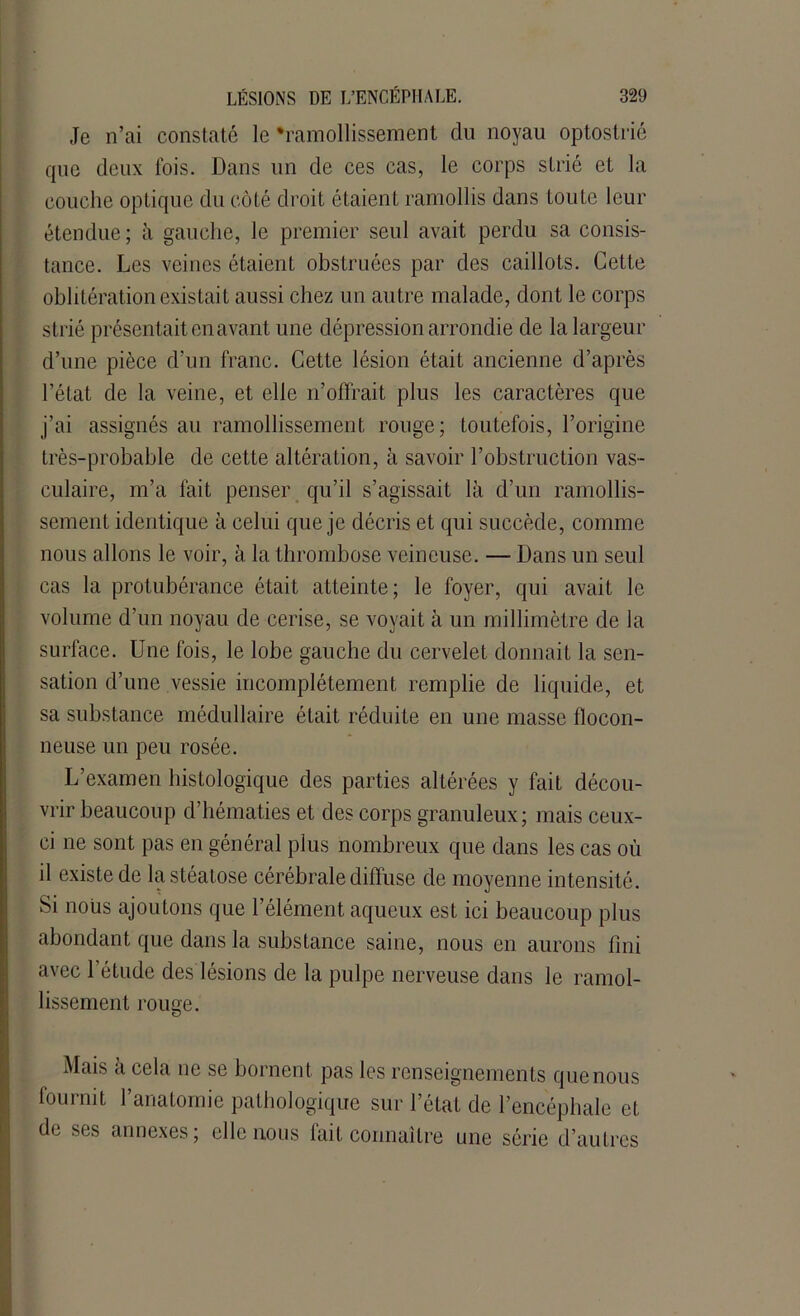 Je n’ai constaté le'ramollissement du noyau optostrié que deux fois. Dans un de ces cas, le corps strié et la couche optique du côté droit étaient ramollis dans Loule leur étendue; à gauche, le premier seul avait perdu sa consis- tance. Les veines étaient obstruées par des caillots. Cette oblitération existait aussi chez un autre malade, dont le corps strié présentait en avant une dépression arrondie de la largeur d’une pièce d’un franc. Cette lésion était ancienne d’après l’état de la veine, et elle n’offrait plus les caractères que j’ai assignés au ramollissement rouge; toutefois, l’origine très-probable de cette altération, à savoir l’obstruction vas- culaire, m’a fait penser qu’il s’agissait là d’un ramollis- sement identique à celui que je décris et qui succède, comme nous allons le voir, à la thrombose veineuse. — Dans un seul cas la protubérance était atteinte; le foyer, qui avait le volume d’un noyau de cerise, se voyait à un millimètre de la surface. Une fois, le lobe gauche du cervelet donnait la sen- sation d’une vessie incomplètement remplie de liquide, et sa substance médullaire était réduite en une masse flocon- neuse un peu rosée. L’examen histologique des parties altérées y fait décou- vrir beaucoup d’hématies et des corps granuleux; mais ceux- ci ne sont pas en général plus nombreux que dans les cas où il existe de la stéatose cérébrale diffuse de moyenne intensité. Si nous ajoutons que l’élément aqueux est ici beaucoup plus abondant que dans la substance saine, nous en aurons fini avec l’étude des lésions de la pulpe nerveuse dans le ramol- lissement rouge. Mais a cela ne se bornent pas les renseignements que nous fournit l’anatomie pathologique sur l’état de l’encéphale et de ses annexes; elle nous fait connaître une série d’autres