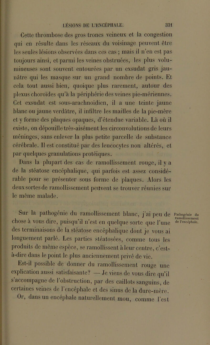 Cette thrombose des gros troncs veineux et la congestion qui en résulte dans les réseaux du voisinage peuvent être les seules lésions observées dans ces cas ; mais il n’en est pas toujours ainsi, et parmi les veines obstruées, les plus volu- mineuses sont souvent entourées par un exsudât gris jau- nâtre qui les masque sur un grand nombre de points. Et cela tout aussi bien, quoique plus rarement, autour des plexus choroïdes qu’à la périphérie des veines pie-mériennes. Cet exsudât est sous-arachnoïdien, il a une teinte jaune blanc ou jaune verdâtre, il infiltre les mailles de la pie-mère et y forme des plaques opaques, d’étendue variable. Là où il existe, on dépouille très-aisément les circonvolutions de leurs méninges, sans enlever la plus petite parcelle de substance cérébrale. Il est constitué par des leucocytes non altérés, et par quelques granulations protéiques. Dans la plupart des cas de ramollissement ronge, il y a de la stéatose encéphalique, qui parfois est assez considé- rable pour se présenter sous forme de plaques. Alors les deux sortes de ramollissement peuvent se trouver réunies sur le même malade. Sur la pathogénie du ramollissement blanc, j’ai peu de chose à vous dire, puisqu’il n’est en quelque sorte que l’une des terminaisons de la stéatose encéphalique dont je vous ai longuement parlé. Les parties stéatosées, comme tous les produits de même espèce, se ramollissent à leur centre, c’est- à-dire dans le point le plus anciennement privé de vie. Est-il possible de donner du ramollissement rouge une explication aussi satisfaisante? — Je viens de vous dire qu’il s accompagne de 1 obstruction, par des caillots sanguins, de certaines veines de l’encéphale et des sinus de la dure-mère. Oi, dans un encephale naturellement mou, comme l’est Pathogénie du ramollissement de l’encéphale.