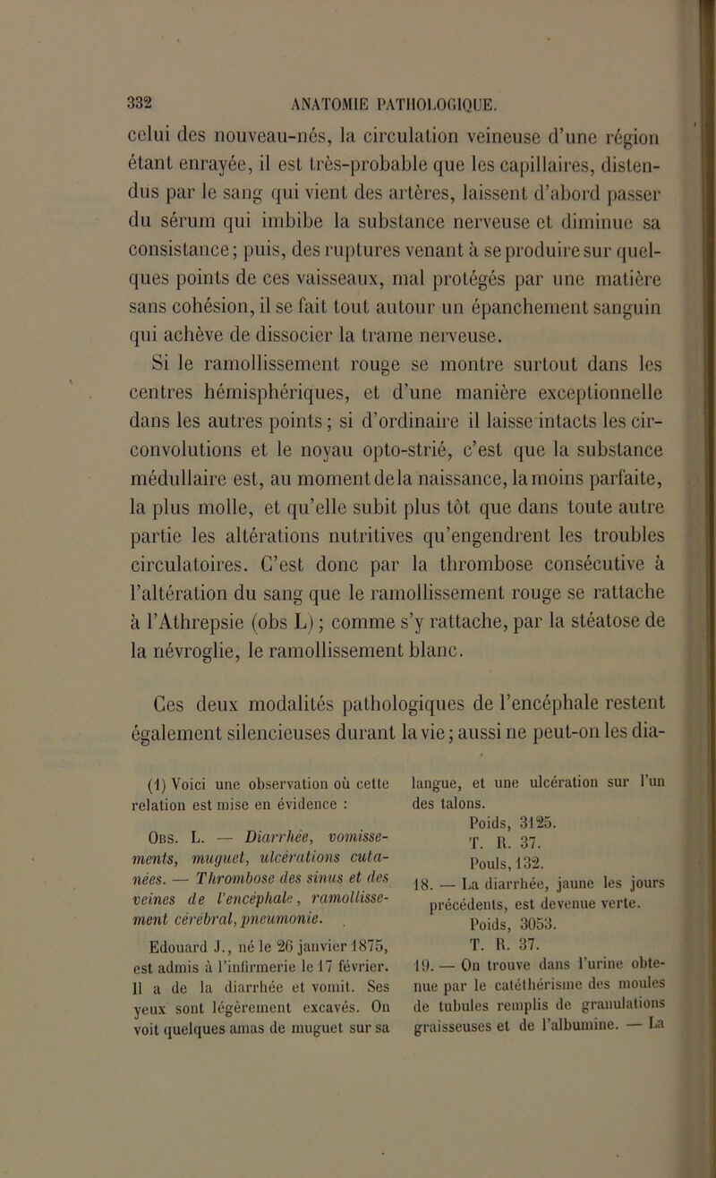celui des nouveau-nés, la circulation veineuse d’une région étant enrayée, il est très-probable que les capillaires, disten- dus par le sang qui vient des artères, laissent d’abord passer du sérum qui imbibe la substance nerveuse et diminue sa consistance; puis, des ruptures venant à se produire sur quel- ques points de ces vaisseaux, mal protégés par une matière sans cohésion, il se fait tout autour un épanchement sanguin qui achève de dissocier la trame nerveuse. Si le ramollissement rouge se montre surtout dans les centres hémisphériques, et d’une manière exceptionnelle dans les autres points; si d’ordinaire il laisse intacts les cir- convolutions et le noyau opto-strié, c’est que la substance médullaire est, au moment delà naissance, la moins parfaite, la plus molle, et qu’elle subit plus tôt que dans toute autre partie les altérations nutritives qu’engendrent les troubles circulatoires. C’est donc par la thrombose consécutive à l’altération du sang que le ramollissement rouge se rattache à l’Athrepsie (obs L) ; comme s’y rattache, par la stéatose de la névroglie, le ramollissement blanc. Ces deux modalités pathologiques de l’encéphale restent également silencieuses durant la vie ; aussi ne peut-on les dia- (1) Voici une observation où cette relation est mise en évidence : Obs. L. — Diarrhée, vomisse- ments, muguet, ulcérations cuta- nées. — Thrombose des sinus et des veines de l’encéphale, ramollisse- ment cérébral, pneumonie. Edouard J., né le 2G janvier 1875, est admis à l’infirmerie le 17 février. 11 a de la diarrhée et vomit. Ses yeux sont légèrement excavés. On voit quelques amas de muguet sur sa langue, et une ulcération sur l’un des talons. Poids, 3125. T. R. 37. Pouls, 132. 18. — La diarrhée, jaune les jours précédents, est devenue verte. Poids, 3053. T. R. 37. [9. _ On trouve dans l’urine obte- nue par le catéthérisme des moules de tubules remplis de granulations graisseuses et de l’albumine. — La
