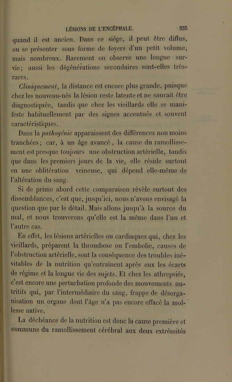 quand il est ancien. Dans ce siège, il peut être diffus, ou se présenter sous forme de foyers d’un petit volume, mais nombreux. Rarement on observe line longue sur- vie; aussi les dégénérations secondaires sont-elles très- rares. Cliniquement, la distance est encore plus grande, puisque chez les nouveau-nés la lésion reste latente et ne saurait être diagnostiquée, tandis que chez les vieillards elle se mani- feste habituellement par des signes accentués et souvent caractéristiques. Dans la pathogénie apparaissent des différences non moins tranchées; car, à un âge avancé, la cause du ramollisse- ment est presque toujours une obstruction artérielle, tandis que dans les premiers jours de la vie, elle réside surtout en une oblitération veineuse, qui dépend elle-même de l’altération du sang. Si de prime abord cette comparaison révèle surtout des dissemblances, c’est que, jusqu’ici, nous n’avons envisagé la question que par le détail. Mais allons jusqu’à la source du mal, et nous trouverons qu’elle est la même dans l’un et l’autre cas. En effet, les lésions artérielles ou cardiaques qui, chez les vieillards, préparent la thrombose ou l’embolie, causes de l’obstruction artérielle, sont la conséquence des troubles iné- vitables de la nutrition qu’entraînent après eux les écarts de régime et la longue vie des sujets. Et chez les athrepsiés, c’est encore une perturbation profonde des mouvements nu- tritifs qui, par l’intermédiaire du sang, frappe de désorga- nisation un organe dont l’âge n’a pas encore effacé la mol- lesse native; La déchéance de la nutrition est donc la cause première et commune du ramollissement cérébral aux deux extrémités