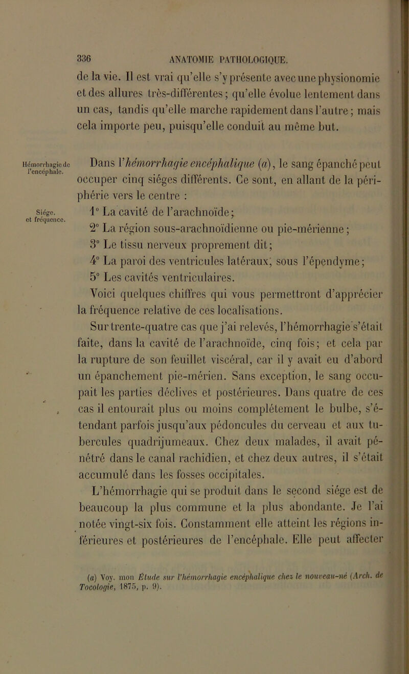 de la vie. Il est vrai qu’elle s’y présente avec une physionomie et des allures très-différentes; qu’elle évolue lentement dans un cas, tandis qu’elle marche rapidement dans l’autre ; mais cela importe peu, puisqu’elle conduit au même but. Hémorrhagie de Dans Y hémorrhagie encéphalique (a), le sang épanché peut occuper cinq sièges différents. Ce sont, en allant de la péri- phérie vers le centre : Siège. i° La cavité de l’arachnoïde; et fréquence. 2° La région sous-arachnoïdienne ou pie-mérienne ; 3° Le tissu nerveux proprement dit; 4° La paroi des ventricules latéraux; sous l’épendyme; 5° Les cavités ventriculaires. Voici quelques chiffres qui vous permettront d’apprécier la fréquence relative de ces localisations. Sur trente-quatre cas que j’ai relevés, l’hémorrhagie s’était faite, dans la cavité de l’arachnoïde, cinq fois ; et cela par la rupture de son feuillet viscéral, car il y avait eu d’abord un épanchement pie-mérien. Sans exception, le sang occu- pait les parties déclives et postérieures. Dans quatre de ces , cas il entourait plus ou moins complètement le bulbe, s’é- tendant parfois jusqu’aux pédoncules du cerveau et aux tu- bercules quadrijumeaux. Chez deux malades, il avait pé- nétré dans le canal rachidien, et chez deux autres, il s’était accumulé dans les fosses occipitales. L’hémorrhagie qui se produit dans le second siège est de beaucoup la plus commune et la plus abondante. Je l’ai notée vingt-six fois. Constamment elle atteint les régions in- férieures et postérieures de l’encéphale. Elle peut affecter (a) Voy. mon Etude sur l’hémorrhagie encéphalique cite* le nouveau-né (Arch. de Tocologie, 1875, p. 9).