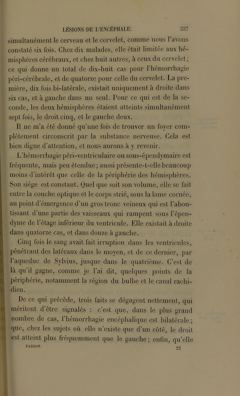 simultanément le cerveau et le cervelet, comme nous l’avons constaté six ibis. Chez dix malades, elle était limitée aux hé- misphères cérébraux, et chez huit autres, à ceux du cervelet; ce qui donne un total de dix-huit cas pour l’hémorrhagie péri-cérébrale, et de quatorze pour celle du cervelet. La pre- mière, dix fois bi-latérale, existait uniquement à droite dans six cas, et à gauche dans un seul. Pour ce qui est de la se- conde, les deux hémisphères étaient atteints simultanément sept fois, le droit cinq, et le gauche deux. Il ne m’a été donné qu’une fois de trouver un foyer com- plètement circonscrit par la substance nerveuse. Cela est bien digne d’attention, et nous aurons à y revenir. L’hémorrhagie péri-ventriculaire ou sous-épendymaire est fréquente, mais peu étendue; aussi présente-t-elle beaucoup moins d’intérêt que celle de la périphérie des hémisphères. Son siège est constant. Quel que soit son volume, elle se fait entre la couche optique et le corps strié, sous la lame cornée, au point d’émergence d’un gros tronc veineux qui est l’abou- tissant d’une partie des vaisseaux qui rampent sous l’épen- dyme de l’étage inférieur du ventricule. Elle existait à droite dans quatorze cas, et dans douze à gauche. Cinq fois le sang avait fait irruption dans les ventricules, pénétrant des latéraux dans le moyen, et de ce dernier, par l’aqueduc de Sylvius, jusque dans le quatrième. C’est de là qu’il gagne, comme je l’ai dit, quelques points de la périphérie, notamment la région du bulbe et le canal rachi- dien. De ce qui précède, trois faits se dégagent nettement, qui méritent d’être signalés : c’est que, dans le plus grand nombre de cas, l’hémorrhagie encéphalique est bilatérale ; que, chez les sujets où elle n’existe que d’un côté, le droit est atteint plus fréquemment que le gauche; enfin, qu’elle I’AimOT.