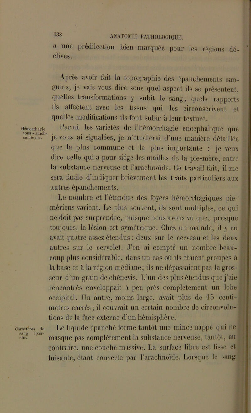 Hémorrhagie sous - aracli noïdienne. Caractères du sang épan- ché. ANATOMIE PATHOLOGIQUE. a une prédilection bien marquée pour les régions dé- clives. Après avoir fait la topographie des épanchements san- guins, je vais vous dire sous quel aspect ils se présentent, quelles transformations y subit le sang, quels rapports ils affectent avec les tissus qui les circonscrivent et quelles modifications ils font subir à leur texture. Parmi les variétés de l’hémorrhagie encéphalique que je vous ai signalées, je n'étudierai d’une manière détaillée que la plus commune et la plus importante : je veux dire celle qui a pour siège les mailles de la pie-mère, entre la substance nerveuse et l’arachnoïde. Ce travail fait, il me sera facile d’indiquer brièvement les traits particuliers aux autres épanchements. Le nombre et l’étendue des foyers hémorrhagiques pie- mériens varient. Le plus souvent, ils sont multiples, ce qui ne doit pas surprendre, puisque nous avons vu que, presque toujours, la lésion est symétrique. Chez un malade, il y en avait quatre assez étendus : deux sur le cerveau et les deux autres sur le cervelet. J’en ai compté un nombre beau- coup plus considérable, dans un cas où ils étaient groupés à la base et à la région médiane; ils ne dépassaient pas la gros- seur d’un grain de chènevis. L’un des plus étendus que j’aie rencontrés enveloppait à peu près complètement un lobe occipital. Un autre, moins large, avait plus de 15 centi- mètres carrés ; il couvrait un certain nombre de circonvolu- tions de la face externe d’un hémisphère. Le liquide épanché forme tantôt une mince nappe qui ne masque pas complètement la substance nerveuse, tantôt, au contraire, une couche massive. La surface libre est lisse et luisante, étant couverte par l’arachnoïde. Lorsque le sang