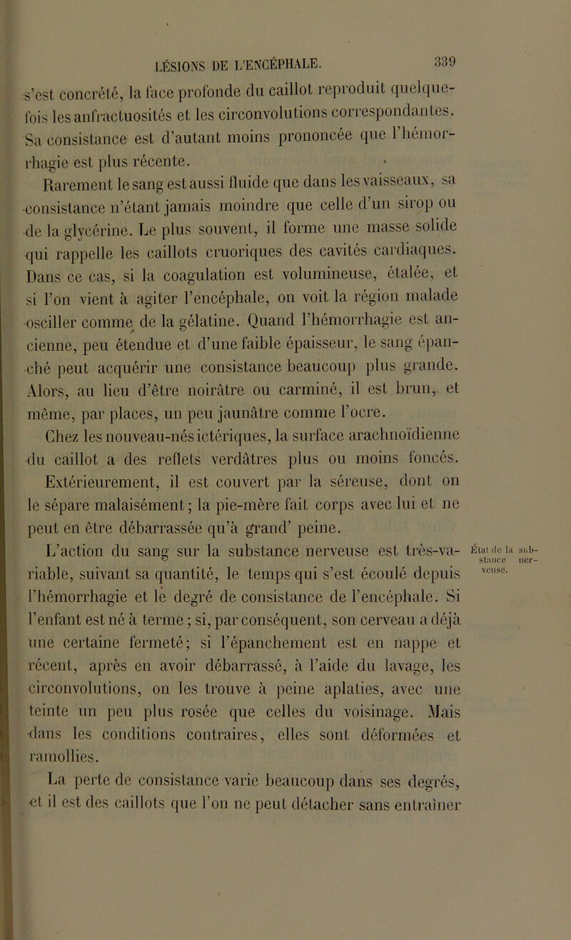 s’est concrété, la face profonde du caillot repioduit quelque- fois les anfractuosités et les circonvolutions correspondantes. Sa consistance est d’autant moins prononcée que l’hémor- rhagie est plus récente. Rarement le sang est aussi fluide que dans les vaisseaux, sa consistance n’étant jamais moindre que celle d’un sirop ou de la glycérine. Le plus souvent, il forme une masse solide qui rappelle les caillots cruoriques des cavités cardiaques. Dans ce cas, si la coagulation est volumineuse, étalée, et si l’on vient à agiter l’encéphale, on voit la région malade osciller comme de la gélatine. Quand l’hémorrhagie est an- cienne, peu étendue et d’une faible épaisseur, le sang épan- ché peut acquérir une consistance beaucoup plus grande. Alors, au lieu d’être noirâtre ou carminé, il est brun, et même, par places, un peu jaunâtre comme l’ocre. Chez les nouveau-nés ictériques, la surface arachnoïdienne du caillot a des reflets verdâtres plus ou moins foncés. Extérieurement, il est couvert par la séreuse, dont on le sépare malaisément; la pie-mère fait corps avec lui et ne peut en être débarrassée qu’à grand’ peine. L’action du sang sur la substance nerveuse est très-va- Étalon riable, suivant sa quantité, le temps qui s’est écoulé depuis vcuse- l’hémorrhagie et le degré de consistance de l’encéphale. Si l’enfant est né à terme ; si, par conséquent, son cerveau a déjà une certaine fermeté; si l’épanchement est en nappe et récent, après en avoir débarrassé, à l’aide du lavage, les circonvolutions, on les trouve à peine aplaties, avec une teinte un peu plus rosée que celles du voisinage. Mais dans les conditions contraires, elles sont déformées et ramollies. La perte de consistance varie beaucoup dans ses degrés, et il est des caillots que l’on ne peut détacher sans entraîner Süb- ncr-