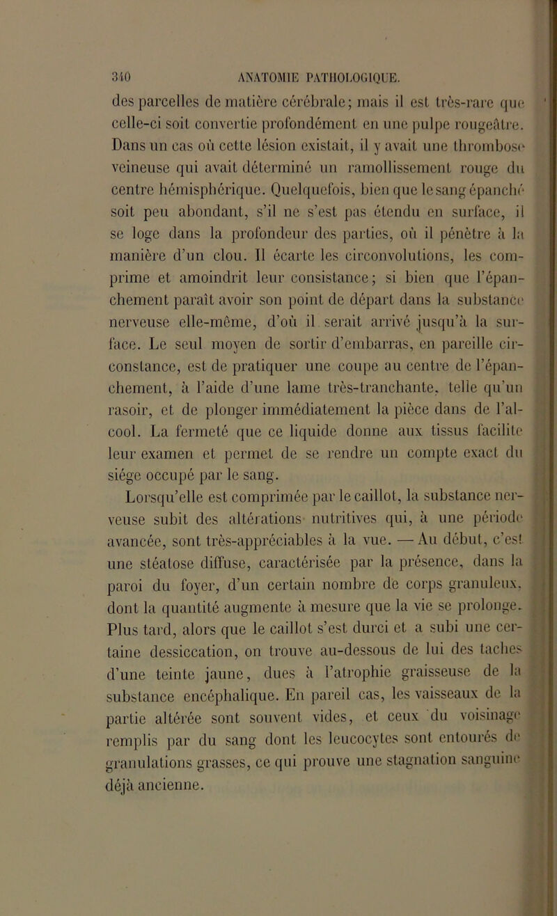 des parcelles de matière cérébrale; mais il est très-rare que ' celle-ci soit convertie profondément en une pulpe rougeâtre. Dans un cas où cette lésion existait, il y avait une thrombose veineuse qui avait déterminé un ramollissement ronge du centre hémisphérique. Quelquefois, bien que le sang épanché soit peu abondant, s’il ne s’est pas étendu en surface, il se loge dans la profondeur des parties, où il pénètre à la manière d’un clou. Il écarte les circonvolutions, les com- prime et amoindrit leur consistance; si bien que l’épan- chement paraît avoir son point de départ dans la substance nerveuse elle-même, d’où il serait arrivé jusqu’à la sur- face. Le seul moyen de sortir d’embarras, en pareille cir- constance, est de pratiquer une coupe au centre de l’épan- chement, à l’aide d’une lame très-tranchante, telle qu’un rasoir, et de plonger immédiatement la pièce dans de l’al- cool. La fermeté que ce liquide donne aux tissus facilite leur examen et permet de se rendre un compte exact du siège occupé par le sang. Lorsqu’elle est comprimée par le caillot, la substance ner- veuse subit des altérations nutritives qui, à une période ; avancée, sont très-appréciables à la vue. —Au début, c’es! une stéatose diffuse, caractérisée par la présence, dans la paroi du foyer, d’un certain nombre de corps granuleux, j dont la quantité augmente à mesure que la vie se prolonge. Plus tard, alors que le caillot s’est durci et a subi une cer- « taine dessiccation, on trouve au-dessous de lui des taches 1 d’une teinte jaune, dues à l’atrophie graisseuse de la substance encéphalique. En pareil cas, les vaisseaux de la partie altérée sont souvent vides, et ceux du voisinage remplis par du sang dont les leucocytes sont entourés de granulations grasses, ce qui prouve une stagnation sanguine déjà ancienne.