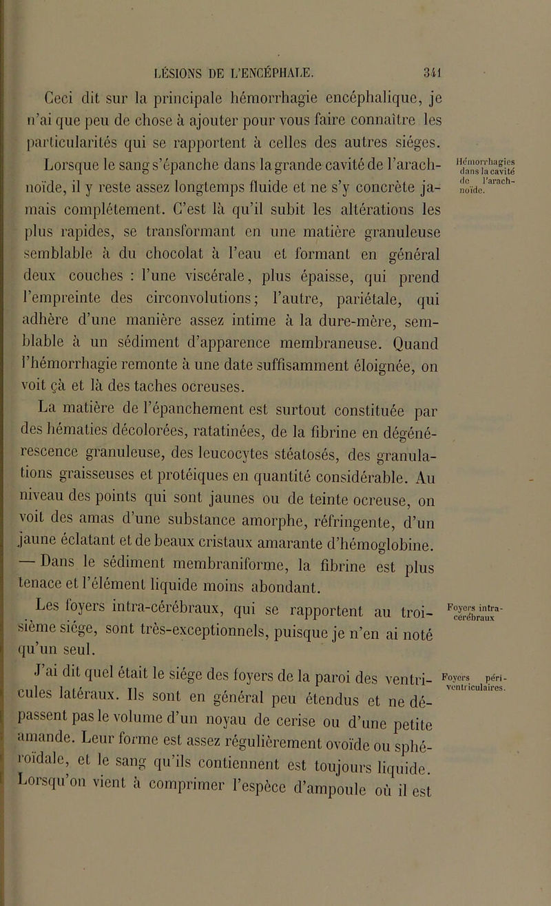 Ceci dit sur la principale hémorrhagie encéphalique, je n’ai que peu de chose à ajouter pour vous faire connaître les particularités qui se rapportent à celles des autres sièges. Lorsque le sang s’épanche dans la grande cavité de l’arach- noïde, il y reste assez longtemps fluide et ne s’y concrète ja- noïde!arach mais complètement. C’est là qu’il subit les altérations les plus rapides, se transformant en une matière granuleuse semblable à du chocolat à l’eau et formant en général deux couches : l’une viscérale, plus épaisse, qui prend l’empreinte des circonvolutions; l’autre, pariétale, qui adhère d’une manière assez intime à la dure-mère, sem- blable à un sédiment d’apparence membraneuse. Quand l’hémorrhagie remonte à une date suffisamment éloignée, on voit çà et là des taches ocreuses. La matière de l’épanchement est surtout constituée par des hématies décolorées, ratatinées, de la fibrine en dégéné- rescence granuleuse, des leucocytes stéatosés, des granula- tions graisseuses et protéiques en quantité considérable. Au niveau des points qui sont jaunes ou de teinte ocreuse, on voit des amas d une substance amorphe, réfringente, d’un jaune éclatant et de beaux cristaux amarante d’hémoglobine. — Dans le sédiment membraniforme, la fibrine est plus tenace et l’élément liquide moins abondant. Les loyers intra-cérébraux, qui se rapportent au troi- Cérébraux3' sième siège, sont très-exceptionnels, puisque je n’en ai noté qu’un seul. J ai dit quel était le siège des loyers de la paroi des ventri- Fo>'01's. pé- cules latéraux. Ils sont en général peu étendus et ne dé- passent pas le volume d’un noyau de cerise ou d’une petite amande. Leur forme est assez régulièrement ovoïde ou splié- roïdale, et le sang qu’ils contiennent est toujours liquide. Lorsqu’on vient à comprimer l’espèce d’ampoule où il est