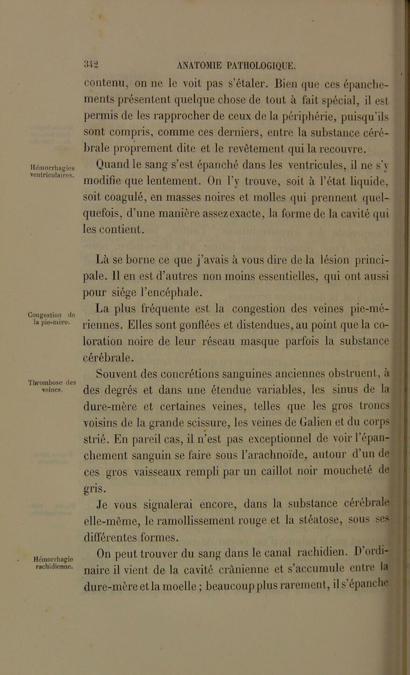 contenu, on ne le voit pas s’étaler. Bien que ces épanche- ments présentent quelque chose de tout à fait spécial, il est permis de les rapprocher de ceux de la périphérie, puisqu’ils sont compris, comme ces derniers, entre la substance céré- brale proprement dite et le revêtement qui la recouvre. Hémorrhagies Quand le sang s’est épanché dans les ventricules, il ne s’y ' nlul'a modifie que lentement. On l’y trouve, soit à l’état liquide, soit coagulé, en masses noires et molles qui prennent quel- quefois, d’une manière assez exacte, la forme de la cavité qui les contient. Congestion lia la pie-mère. Thrombose des moines. Hémorrhagie rachidienne. Là se borne ce que j’avais à vous dire de la lésion princi- pale. 11 en est d’autres non moins essentielles, qui ont aussi pour siège l’encéphale. La plus fréquente est la congestion des veines pie-mé- riennes. Elles sont gonflées et distendues, au point que la co- loration noire de leur réseau masque parfois la substance cérébrale. Souvent des concrétions sanguines anciennes obstruent, à des degrés et dans une étendue variables, les sinus de la dure-mère et certaines veines, telles que les gros troncs voisins de la grande scissure, les veines de Galien et du corps strié. En pareil cas, il n’est pas exceptionnel de voir l’épan- cliement sanguin se faire sous l’arachnoïde, autour d’un de ces gros vaisseaux rempli par un caillot noir moucheté de gris. Je vous signalerai encore, dans la substance cérébrale elle-même, le ramollissement rouge et la stéatose, sous ses différentes formes. On peut trouver du sang dans le canal rachidien. D’ordi- naire il vient de la cavité crânienne et s’accumule entre la dure-mère et la moelle ; beaucoup plus rarement , il s épanche