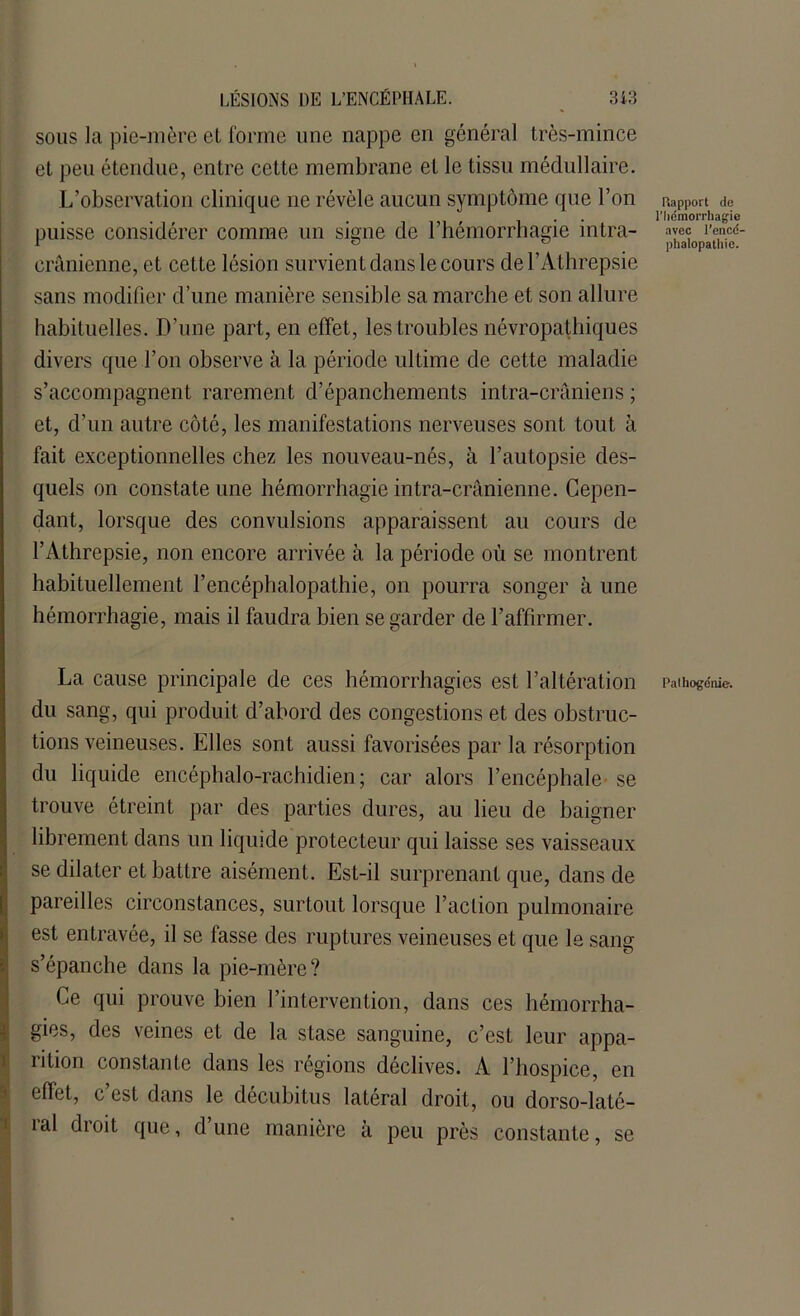 sous la pie-mère et forme une nappe en général très-mince et peu étendue, entre cette membrane et le tissu médullaire. L’observation clinique ne révèle aucun symptôme que l’on puisse considérer comme un signe de l’hémorrhagie intra- crânienne, et cette lésion survient dans le cours del’Athrepsie sans modifier d’une manière sensible sa marche et son allure habituelles. D’une part, en effet, les troubles névropathiques divers que l’on observe à la période ultime de cette maladie s’accompagnent rarement d’épanchements intra-crâniens ; et, d’un autre côté, les manifestations nerveuses sont tout à fait exceptionnelles chez les nouveau-nés, à l’autopsie des- quels on constate une hémorrhagie intra-crânienne. Cepen- dant, lorsque des convulsions apparaissent au cours de l’Athrepsie, non encore arrivée à la période où se montrent habituellement l’encéphalopathie, on pourra songer à une hémorrhagie, mais il faudra bien se garder de l’affirmer. La cause principale de ces hémorrhagies est l’altération du sang, qui produit d’abord des congestions et des obstruc- tions veineuses. Elles sont aussi favorisées par la résorption du liquide encéphalo-rachidien ; car alors l’encéphale se trouve étreint par des parties dures, au lieu de baigner librement dans un liquide protecteur qui laisse ses vaisseaux se dilater et battre aisément. Est-il surprenant que, dans de pareilles circonstances, surtout lorsque l’action pulmonaire est entravée, il se fasse des ruptures veineuses et que le sang s’épanche dans la pie-mère? Ce qui prouve bien l’intervention, dans ces hémorrha- gies, des veines et de la stase sanguine, c’est leur appa- îition constante dans les régions déclives. A l’hospice, en effet, c’est dans le décubitus latéral droit, ou dorso-laté- ral droit que, d’une manière à peu près constante, se Rapport de l'hémorrhagie avec l’encé- phalopathie. Palhogénie.