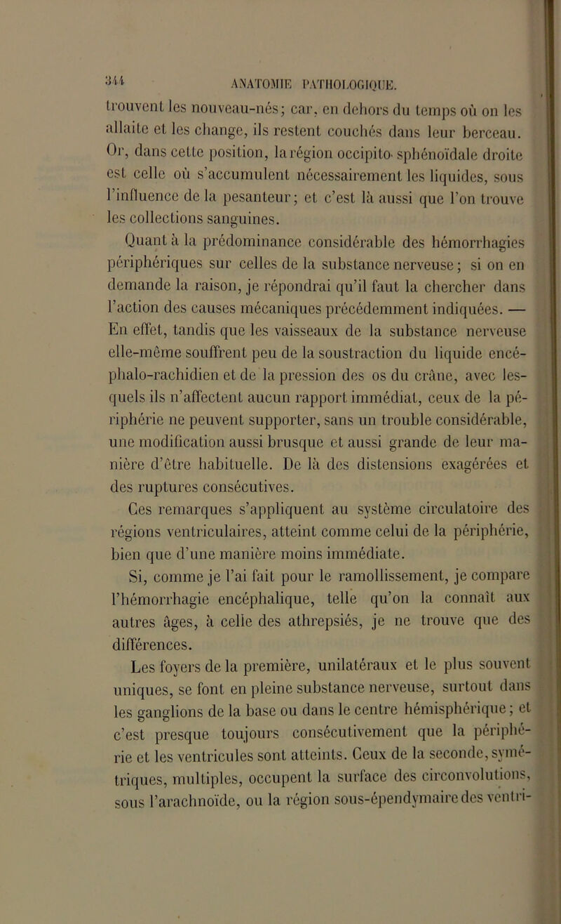 trouvent les nouveau-nés; car. en dehors du temps où on les allaite et les change, ils restent couchés dans leur berceau. Or, dans cette position, la région occipito- sphénoïdale droite est celle où s’accumulent nécessairement les liquides, sous l’influence de la pesanteur; et c’est là aussi que l’on trouve les collections sanguines. Quant à la prédominance considérable des hémorrhagies périphériques sur celles de la substance nerveuse ; si on en demande la raison, je répondrai qu’il faut la chercher dans l’action des causes mécaniques précédemment indiquées. — En effet, tandis que les vaisseaux de la substance nerveuse elle-même souffrent peu de la soustraction du liquide encé- phalo-rachidien et de la pression des os du crâne, avec les- quels ils n’affectent aucun rapport immédiat, ceux de la pé- riphérie ne peuvent supporter, sans un trouble considérable, une modification aussi brusque et aussi grande de leur ma- nière d’êLre habituelle. De là des distensions exagérées et des ruptures consécutives. Ces remarques s’appliquent au système circulatoire des régions ventriculaires, atteint comme celui de la périphérie, bien que d’une manière moins immédiate. Si, comme je l’ai fait pour le ramollissement, je compare l’hémorrhagie encéphalique, telle qu’on la connaît aux autres âges, à celle des athrepsiés, je ne trouve que des différences. Les foyers de la première, unilatéraux et le plus souvent uniques, se font en pleine substance nerveuse, surtout dans les ganglions de la base ou dans le centre hémisphérique; et c’est presque toujours consécutivement que la périphé- rie et les ventricules sont atteints. Ceux de la seconde, symé- triques, multiples, occupent la surface des circonvolutions, sous l’arachnoïde, ou la région sous-épendymaire des ventri-