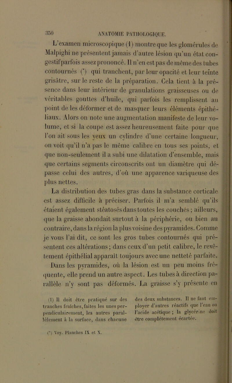 L’examen microscopique ( I) montre que les glomérules de Malpighi ne présentent jamais d’autre lésion qu’un état con- gestif parfois assez prononcé. 11 n’en est pas de meme des tubes contournés (*) qui tranchent, par leur opacité et leur teinte grisâtre, sur le reste de la préparation. Cela tient à la pré- sence dans leur intérieur de granulations graisseuses ou de véritables gouttes d’huile, qui parfois les remplissent au point de les déformer et de masquer leurs éléments épithé- liaux. Alors on note une augmentation manifeste de leur vo- lume, et si la coupe est assez heureusement faite pour que l’on ait sous les yeux un cylindre d’une certaine longueur, on voit qu’il n’a pas le même calibre en tous ses points, et que non-seulement il a subi une dilatation d’ensemble, mais que certains segments circonscrits ont un diamètre qui dé- passe celui des autres, d’où une apparence variqueuse des plus nettes. La distribution des tubes gras dans la substance corticale est assez difficile à préciser. Parfois il m’a semblé qu’ils étaient également stéatosés dans toutes les couchés ; ailleurs, que la graisse abondait surtout à la périphérie, ou bien au contraire, dans la région la plus voisine des pyramides. Comme je vous l’ai dit, ce sont les gros tubes contournés qui pré- i sentent ces altérations; dans ceux d’un petit calibre, le rêvé- ; tement épithélial apparaît toujours avec une netteté parfaite. Dans les pyramides, où la lésion est un peu moins fré- j quente, elle prend un autre aspect. Les tubes à direction pa- rallèle n’y sont pas déformés. La graisse s’y présente en (I) Il doit être pratiqué sur des tranches fraîches, faites les unes per- pendiculairement, les autres paral- lèlement à la surface, dans chacune des deux substances. Il ne faut em- ployer d’autres réactifs que l’eau ou l’acide acétique ; la glycérine doit être complètement écartée. (‘j Yoy. Planches IX et X.