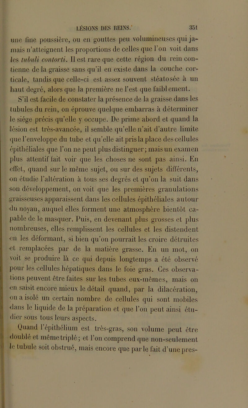 une line poussière, ou en gouttes peu volumineuses qui ja- mais n’atteignent les proportions de celles que l’on voit dans les tubuli contorti. Il est rare que cette région du rein con- tienne de la graisse sans qu’il en existe dans la couche cor- ticale, tandis que celle-ci est assez souvent stéatosée à un haut degré, alors que la première ne l’est que faiblement. S’il est facile de constater la présence de la graisse dans les tubules du rein, on éprouve quelque embarras k déterminer le siège précis qu’elle y occupe. De prime abord et quand la lésion est très-avancée, il semble qu’elle n’ait d’autre limite que l’enveloppe du tube et qu’elle ait pris la place des cellules épithéliales que l’on ne peut plus distinguer; mais un examen plus attentif fait voir que les choses ne sont pas ainsi. En effet, quand sur le même sujet, ou sur des sujets différents, on étudie l’altération à tous ses degrés et qu’on la suit dans son développement, on voit que les premières granulations graisseuses apparaissent dans les cellules épithéliales autour •du noyau, auquel elles forment une atmosphère bientôt ca- pable de le masquer. Puis, en devenant plus grosses et plus nombreuses, elles remplissent les cellules et les distendent ■en les déformant, si bien qu’on pourrait les croire détruites ot remplacées par de la matière grasse. En un mot, on voit se produire là ce qui depuis longtemps a été observé pour les cellules hépatiques dans le foie gras. Ces observa- i lions peuvent être faites sur les tubes eux-mêmes, mais on ■en saisit encore mieux le détail quand, par la dilacération, on a isolé un certain nombre de cellules qui sont mobiles ■dans le liquide de la préparation et que l’on peut ainsi étu- dier sous tous leurs aspects. Quand l’épithélium est très-gras, son volume peut être doublé et même triplé; et l’on comprend que non-seulement le tubule soit obstrué, mais encore que parle fait d’unepres-