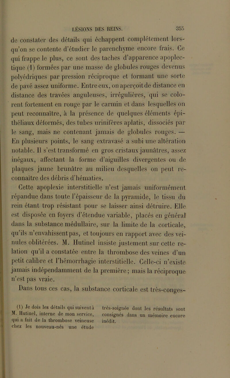 de constater des détails qui échappent complètement lors- qu’on se contente d’étudier le parenchyme encore Irais. Ce qui frappe le plus, ce sont des taches d’apparence apoplec- tique (1) formées par une masse de globules rouges devenus polyédriques par pression réciproque et formant une sorte de pavé assez uniforme. Entre eux, on aperçoit de distance en distance des travées anguleuses, irrégulières, qui se colo- rent fortement en rouge par le carmin et dans lesquelles on peut reconnaître, à la présence de quelques éléments épi- théliaux déformés, des tubes urinifères aplatis, dissociés par le sang, mais ne contenant jamais de globules rouges. — En plusieurs points, le sang extravasé a subi une altération notable. Il s’est transformé en gros cristaux jaunâtres, assez inégaux, affectant la forme d’aiguilles divergentes ou de plaques jaune brunâtre au milieu desquelles on peut re- connaître des débris d’hématies. Cette apoplexie interstitielle n’est jamais uniformément répandue dans toute l’épaisseur de la pyramide, le tissu du rein étant trop résistant pour se laisser ainsi détruire. Elle est disposée en foyers d’étendue variable, placés en général' dans la substance médullaire, sur la limite de la corticale,, qu’ils n’envahissent pas, et toujours en rapport avec des vei- nules oblitérées. M. Iiutinel insiste justement sur cette re- lation qu’il a constatée entre la thrombose des veines d’un (petit calibre et l’hémorrhagie interstitielle. Celle-ci n’existe jamais indépendamment de la première; mais la réciproque n’est pas vraie. Dans tous ces cas, la substance corticale est très-conges- O CD Je dois les détails qui suivent à très-soignée dont les résultats sont M. Iiutinel, interne de mon service, consignés dans un mémoire encore <(ui a fait de la thrombose veineuse inédit, chez les nouveau-nés une étude