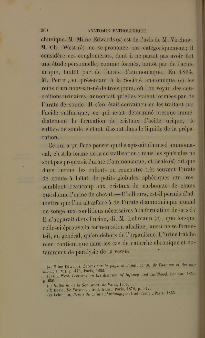 chimique. M. Milue Edwards (a) est de l’avis de M. Virchow. M. Ch. West (b) ne se prononce pas catégoriquement; il considère ces conglomérats, dont il ne paraît pas avoir fait une étude personnelle, comme formés, tantôt par de l’acide urique, tantôt par de l’urate d’ammoniaque. En 1864, M. Perret, en présentant à la Société anatomique (c) les reins d’un nouveau-né de trois jours, où l’on voyait des con- crétions urinaires, annonçait qu’elles étaient formées par de l’urate de soude. Il s’en était convaincu en les traitant par l’acide sulfurique, ce qui avait déterminé presque immé- diatement la formation de cristaux d’acide urique, le sulfate de soude s’étant dissout dans le liquide de la prépa- ration. Ce qui a pu faire penser qu’il s’agissait d’un sel ammonia- cal, c’est la forme de la cristallisation ; mais les sphérules ne sont pas propres à l’urate d’ammoniaque, et Beale (d) dit que dans l’urine des enfants on rencontre très-souvent l’urate de soude à l’état de petits globules sphériques qui res- semblent beaucoup aux cristaux de carbonate de chaux que donne l’urine de cheval.—D’ailleurs, est-il permis d’ad- mettre que l’on ait affaire à de l’urate d’ammoniaque quand on songe aux conditions nécessaires à la formation de ce sel ! 11 n’apparaît dans l’urine, dit M. Lehmann (e), que lorsque celle-ci éprouve la fermentation alcaline; aussi ne se forme- t-il, en général, qu’en dehors de l’organisme. L’urine fraîche n’en contient que dans les cas de catarrhe chronique et no- tamment de paralysie de la vessie. (a) Milne Kdwards, Leçons sur la plujs. et l'anal, comp. maux, t. VII, )). 4-70, Paris, 1862. (b) Ch. West, Lectures on the diseases of infanaj and de l’homme el des ani- childhood. London, 185'.). j). 650. (c) Bulletins de la Soc. anal, de Paris, 1864- _ (d) Beale, Ue l’urine..., trad. franç.., Paris, 1872, i>. 372. (e) Lehmann, Précis de chimie physiologique, trad. franç., Paris, 18oo