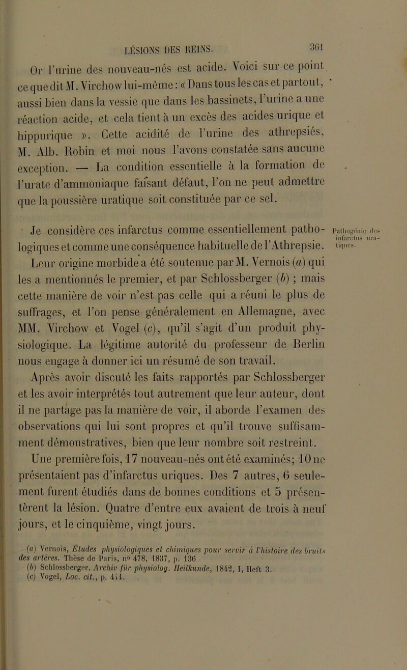 Or l’urine clés nouveau-nés est acide. Voici sur ce point ce q ne dit M. Virchow lui-même : c( Dans tous les cas et partout, aussi bien dans la vessie que dans les bassinets, 1 urine a une réaction acide, et cela tient à un excès des acides urique et hippurique ». Cette acidité de l’urine des athrepsiés, M. Alb. Robin et moi nous l’avons constatée sans aucune exception. — La condition essentielle à la formation de l’urate d’ammoniaque faisant défaut, l’on ne peut admettre que la poussière uratique soit constituée par ce sel. Je considère ces infarctus comme essentiellement patho- Palliogcnic do • infarctus lira logiques et comme une conséquence habituelle del Athrepsie. tique». Leur origine morbide a été soutenue parM. Vernois (a) qui les a mentionnés le premier, et par Schlossberger (b) ; mais cette manière de voir n’est pas celle qui a réuni le plus de suffrages, et l’on pense généralement en Allemagne, avec MM. Virchow et Vogel (c), qu’il s’agit d’un produit phy- siologique. La légitime autorité du professeur de Berlin nous engage à donner ici un résumé de son travail. Après avoir discuté les faits rapportés par Schlossberger et les avoir interprétés tout autrement que leur auteur, dont il ne partage pas la manière de voir, il aborde l’examen des observations qui lui sont propres et qu’il trouve suffisam- ment démonstratives, bien que leur nombre soit restreint. Une première fois, 17 nouveau-nés ont été examinés; 10 ne présentaient pas d’infarctus uriques. Des 7 autres, 6 seule- ment furent étudiés dans de bonnes conditions et 5 présen- tèrent la lésion. Quatre d’entre eux avaient de trois à neuf jours, et le cinquième, vingt jours. (a) Vernois, Éludes physiologiques el chimiques pour servir à l'histoire des bruits des artères. Thèse de Paris, n° 478, 1887, p. 136 (b) Schlossberger, Archiv fur physiolog. Ileilkunde, 1812, I, llel't 3. (c) Vogel, Loc. cit., p. 111.