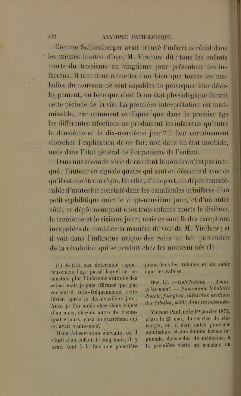 Comme Schlossberger avaif trouvé l’infarctus rénal dans les mômes limites d’âge, M. Virchow dit: tous les enfants morts du troisième au vingtième jour présentent des in- farctus. Il faut donc admettre : ou bien que toutes les ma- ladies du nouveau-né sont capables de provoquer leur déve- loppement, ou bien que c’est là un état physiologique durant cette période de la vie. La première interprétation est inad- missible, car comment expliquer que dans le premier âge les différentes affections ne produisent les infarctus qu’entre le deuxième et le dix-neuvième jour? il faut certainement chercher l’explication de ce fait, non dans un état morbide, mais dans l’état général de l’organisme de l’enfant. Dans une seconde série de cas dont le nombre n’est pas indi- qué, l’auteur en signale quatre qui sont en désaccord avec ce ( ju’il estime être la règle. En effet, d’une part, un dépôt considé- rable d’urates fut constaté dans les canalicules urinifères d'un petit syphilitique mort le vingt-neuvième jour, et d’un autre côté, ce dépôt manquait chez trois enfants morts le dixième, le treizième et le sixième jour; mais ce sont là des exceptions incapables de modifier la manière de voir de M. Virchow ; et il voit dans l’infarctus urique des reins un fait particulier de la révolution qui se produit chez les nouveau-nés (1). (1) Je n’ai pas déterminé rigou- reusement l’âge passé lequel on ne constate plus l’infarctus uratique des reins; mais je puis affirmer que j’ai rencontré très-fréquemment cette lésion après le dix-neuvième jour. Ainsi je l’ai notée chez deux sujets d’un mois, chez un autre de trente- quatre jours, chez un quatrième qui en avait trente-neuf. Dans l’observation suivante, où il s’agit d’un enfant de cinq mois, il y avait tout à la fois une poussière jaune dans les tubules et du sable dans les calices : Obs. LL —Ophthalmie. —Amai- grissement. — Pneumonie lobulaire double, foie gras, infarctus uratique des tubules, sable dans les bassinets. Vincent Paul, né le 1er janvier 1874, passe le 23 mai, du service de chi- rurgie, où il était entré pour une ophthalmie et une double hernie in- sruniale, dans celui de médecine. A la première visite on constate un