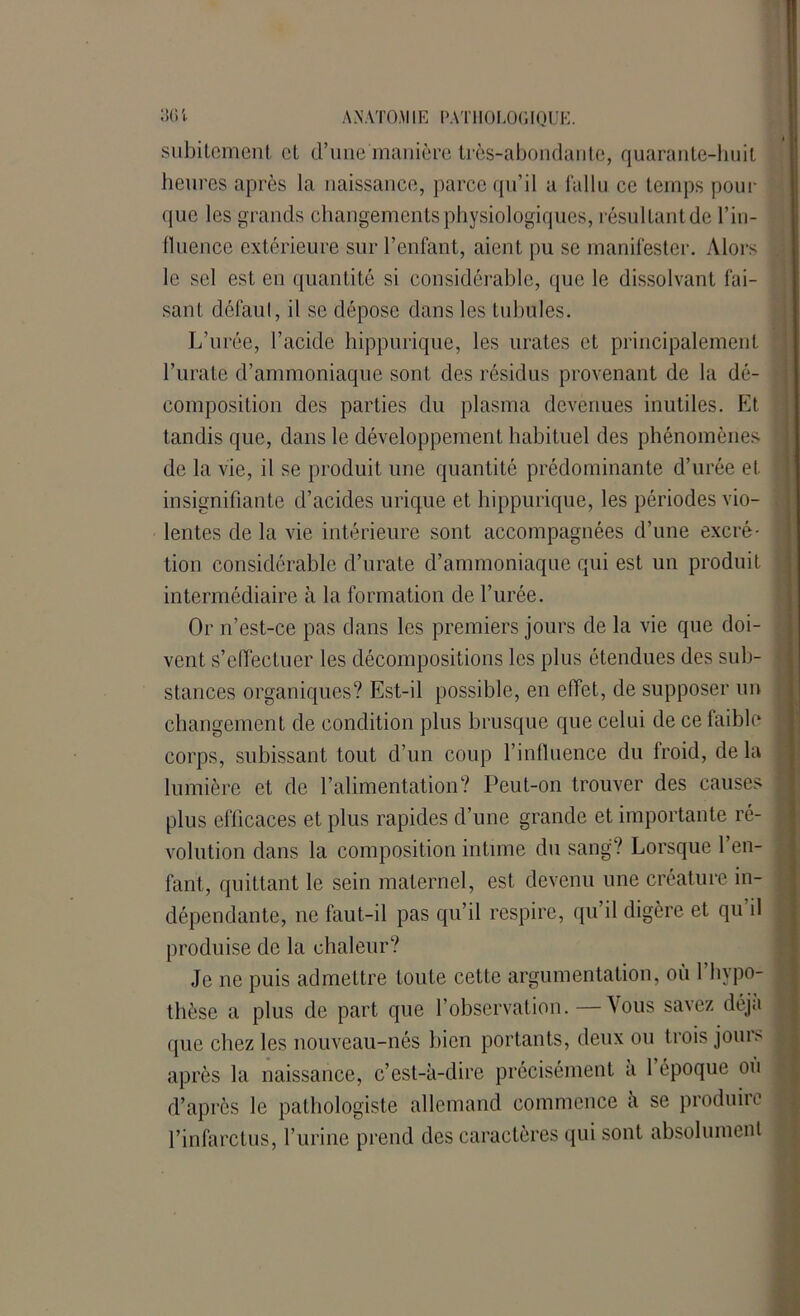 subitement et d’une manière très-abondante, quarante-huit heures après la naissance, parce qu’il a fallu ce temps pour que les grands changements physiologiques, résultant de l’in- lluence extérieure sur l’enfant, aient pu se manifester. Alors le sel est en quantité si considérable, que le dissolvant fai- sant défaut, il se dépose dans les tubules. L’urée, l’acide hippurique, les urates et principalement l’urate d’ammoniaque sont des résidus provenant de la dé- composition des parties du plasma devenues inutiles. Et tandis que, dans le développement habituel des phénomènes de la vie, il se produit une quantité prédominante d’urée et insignifiante d’acides urique et hippurique, les périodes vio- lentes de la vie intérieure sont accompagnées d’une excré- tion considérable d’urate d’ammoniaque qui est un produit intermédiaire à la formation de l’urée. Or n’est-ce pas dans les premiers jours de la vie que doi- vent s’effectuer les décompositions les plus étendues des sub- stances organiques? Est-il possible, en effet, de supposer un changement de condition plus brusque que celui de ce faible corps, subissant tout d’un coup l’influence du froid, de la lumière et de l’alimentation? Peut-on trouver des causes plus efficaces et plus rapides d’une grande et importante ré- volution dans la composition intime du sang? Lorsque l’en- fant, quittant le sein maternel, est devenu une créature in- dépendante, ne faut-il pas qu’il respire, qu’il digère et qu’il produise de la chaleur? Je ne puis admettre toute cette argumentation, où 1 hypo- thèse a plus de part que l’observation.—\ous savez déjà que chez les nouveau-nés bien portants, deux ou trois joum après la naissance, c’est-à-dire précisément a 1 époque on d’après le pathologiste allemand commence a se produire l’infarctus, l’urine prend des caractères qui sont absolument