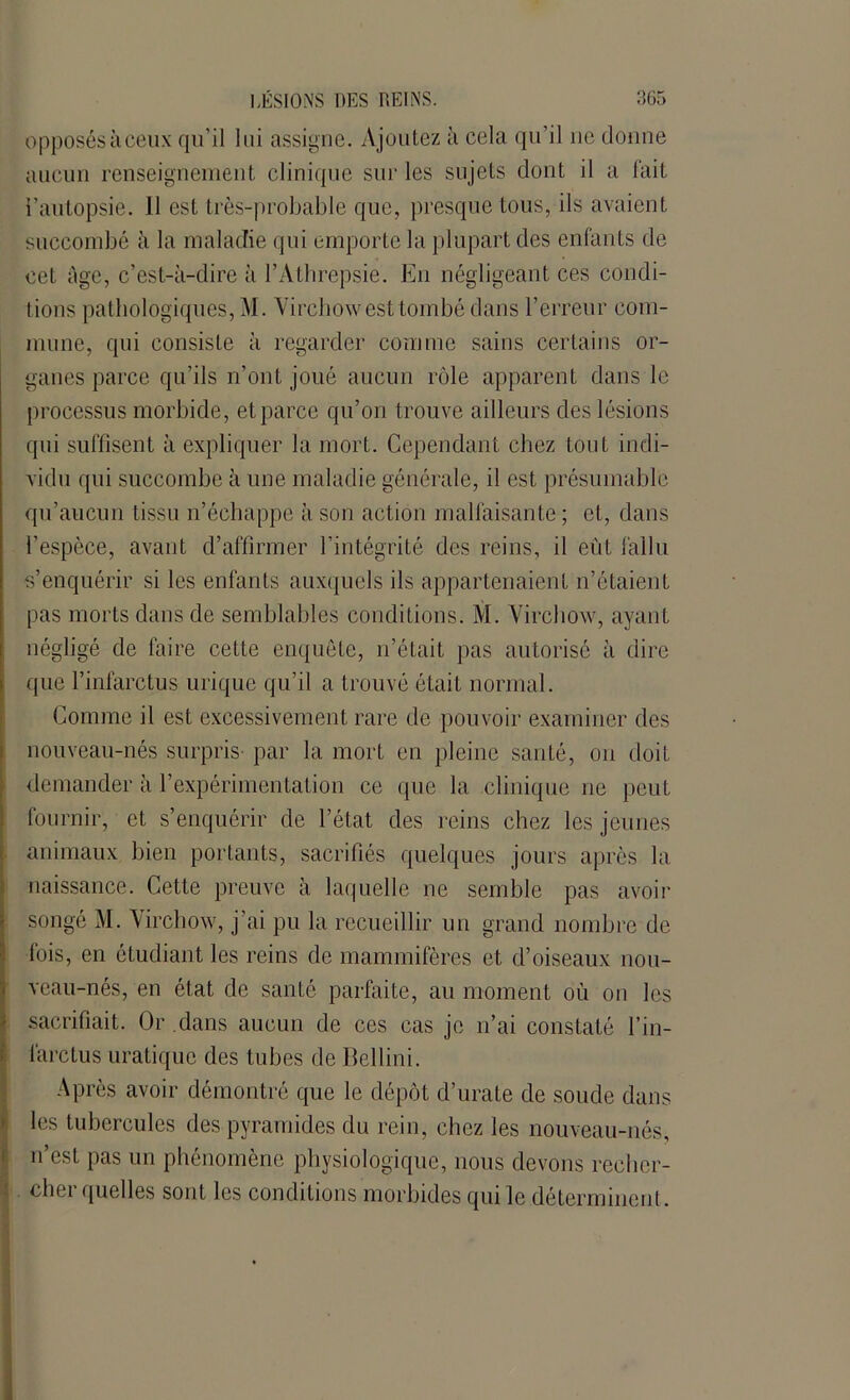 opposésàceux qu’il lui assigne. Ajoutez à cela qu’il ne donne aucun renseignement clinique sur les sujets dont il a fait l’autopsie. Il est très-probable que, presque tous, ils avaient succombé à la maladie qui emporte la plupart des enfants de cet âge, c’est-à-dire à l’Àthrepsie. En négligeant ces condi- tions pathologiques, M. Virchow est tombé dans l’erreur com- mune, qui consiste à regarder comme sains certains or- ganes parce qu’ils n’ont joué aucun rôle apparent dans le processus morbide, et parce qu’on trouve ailleurs des lésions qui suffisent à expliquer la mort. Cependant chez tout indi- vidu qui succombe à une maladie générale, il est présumable qu’aucun tissu n’échappe à son action malfaisante ; et, dans l’espèce, avant d’affirmer l’intégrité des reins, il eût fallu s’enquérir si les enfants auxquels ils appartenaient n’étaient pas morts dans de semblables conditions. M. Virchow, ayant négligé de faire cette enquête, n’était pas autorisé à dire que l’infarctus urique qu’il a trouvé était normal. Comme il est excessivement rare de pouvoir examiner des nouveau-nés surpris- par la mort en pleine santé, on doit demander à l’expérimentation ce que la clinique ne peut fournir, et s’enquérir de l’état des reins chez les jeunes animaux bien portants, sacrifiés quelques jours après la naissance. Cette preuve à laquelle ne semble pas avoir songé M. Virchow, j’ai pu la recueillir un grand nombre de fois, en étudiant les reins de mammifères et d’oiseaux nou- veau-nés, en état de santé parfaite, au moment où on les sacrifiait. Or dans aucun de ces cas je n’ai constaté l’in- farctus uratique des tubes de Bellini. Après avoir démontré que le dépôt d’urate de soude dans les tubercules des pyramides du rein, chez les nouveau-nés, n’est pas un phénomène physiologique, nous devons recher- cliei quelles sont les conditions morbides qui le déterminent.