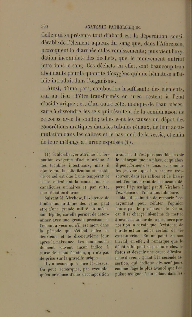 Celle qui se présente tout d’abord est la déperdition consi- dérable de l’élément aqueux du sang que, dans l’Athrepsie, provoquent la diarrhée et les vomissements ; puis vient l’oxy- dation incomplète des déchets, que le mouvement nutritif jette dans le sang. Ces déchets en effet, sont beaucoup trop abondants pour la quantité d’oxygène qu’une hématose affai- blie introduit dans l’organisme. Ainsi, d’une part, combustion insuffisante des éléments, qui au lieu d’être transformés en urée restent à l’état d’acide urique ; et, d’un autre côté, manque de l’eau néces- saire à dissoudre les sels qui résultent de la combinaison de ce corps avec la soude ; telles sont les causes du dépôt des concrétions uraliques dans les lubules rénaux, de leur accu- mulation dans les calices et le bas-fond de la vessie, et enfin de leur mélange à l’urine expulsée (1). avancée, il n’est plus possible de voir le sel organique en place, et qu’alors il peut former des amas et simuler les graviers que l’on trouve très- souvent dans les calices et le bassi- net d’enfants ayant de beaucoup dé- passé l’âge assigné par M. Virchow à l’existence de l’infarctus tubulaire. Mais il est inutile de recourir à cet argument pour réfuter l’opinion émise par le professeur de Berlin,, car il se charge lui-même de mettre ] à néant la valeur de sa première pro- position, à savoir que l’existence de j l’urate est un indice certain de vie extra-utérine. En un point de soa travail, en effet, il remarque que le dépôt salin peut se produire chez le fœtus et devenir une cause d’hydro- pisie du rein. Quant à la seconde as- sertion, qui indique dix-neuf jours comme l’âge le plus avancé que l’on puisse assigner à un enfant dans les - (1) Schlossberger attribue la for- mation exagérée d’acide urique à des troubles intestinaux; mais il ajoute que la solidification si rapide de ce sel est due à une température basse entraînant la contraction des canalicules urinaires et, par suite, une rétention d’urine. Suivant M. Virchow, l’existence de l’infarctus uratique des reins peut être d’une grande utilité en méde- cine légale, car elle permet de déter- miner avec une grande précision si l’enfant a vécu ou s'il est mort dans la période qui s’étend entre le deuxième et le dix-neuvième jour après la naissance. Les poumons ne donnent souvent aucun indice, à cause de la putréfaction, qui n’a pas de prise sur la gravelle urique. Il y a beaucoup à dire là-dessus. On peut remarquer, par exemple, qu’en présence d’une décomposition