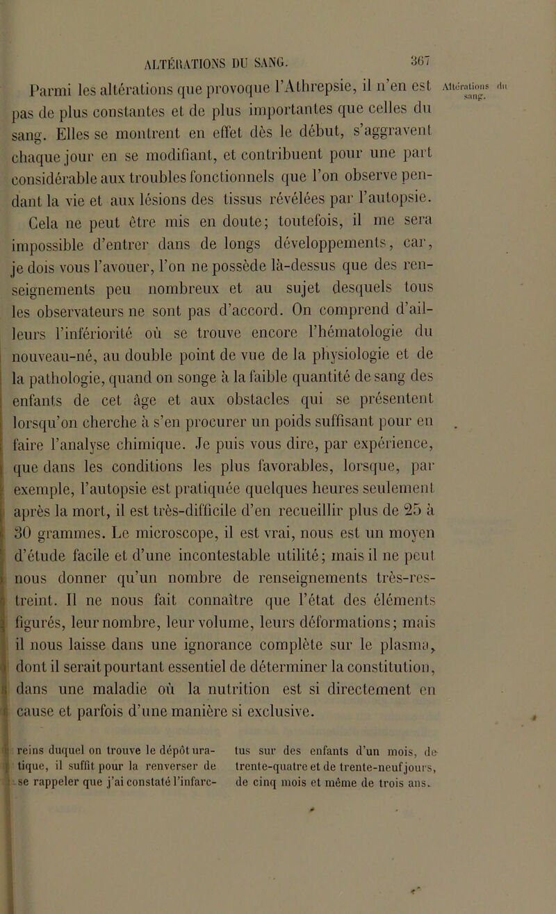 Parmi les altérations que provoque l’Athrepsie, il n’en est Altérations n,. pas de plus constantes et de plus importantes que celles du sang. Elles se montrent en effet dès le début, s’aggravent chaque jour en se modifiant, et contribuent pour une part considérable aux troubles fonctionnels que l’on observe pen- dant la vie et aux lésions des tissus révélées par l’autopsie. Cela ne peut être mis en doute; toutefois, il me sera impossible d’entrer dans de longs développements, car, je dois vous l’avouer, l’on ne possède là-dessus que des ren- seignements peu nombreux et au sujet desquels tous les observateurs ne sont pas d’accord. On comprend d’ail- leurs l’infériorité où se trouve encore l’hématologie du nouveau-né, au double point de vue de la physiologie et de la pathologie, quand on songe à la faible quantité de sang des enfants de cet âge et aux obstacles qui se présentent lorsqu’on cherche à s’en procurer un poids suffisant pour en faire l’analyse chimique. Je puis vous dire, par expérience, que dans les conditions les plus favorables, lorsque, par exemple, l’autopsie est pratiquée quelques heures seulement après la mort, il est très-difficile d’en recueillir plus de 25 à 30 grammes. Le microscope, il est vrai, nous est un moyen d’étude facile et d’une incontestable utilité; mais il ne peut nous donner qu’un nombre de renseignements très-res- treint. Il ne nous fait connaître que l’état des éléments figurés, leur nombre, leur volume, leurs déformations; mais il nous laisse dans une ignorance complète sur le plasma, dont il serait pourtant essentiel de déterminer la constitution, dans une maladie où la nutrition est si directement en cause et parfois d’une manière si exclusive. reins duquel on trouve le dépôt ura- tus sur des enfants d’un mois, de- tique, il suffit pour la renverser de trente-quatre et de trente-neuf jours, se rappeler que j’ai constaté l’infarc- de cinq mois et même de trois ans.
