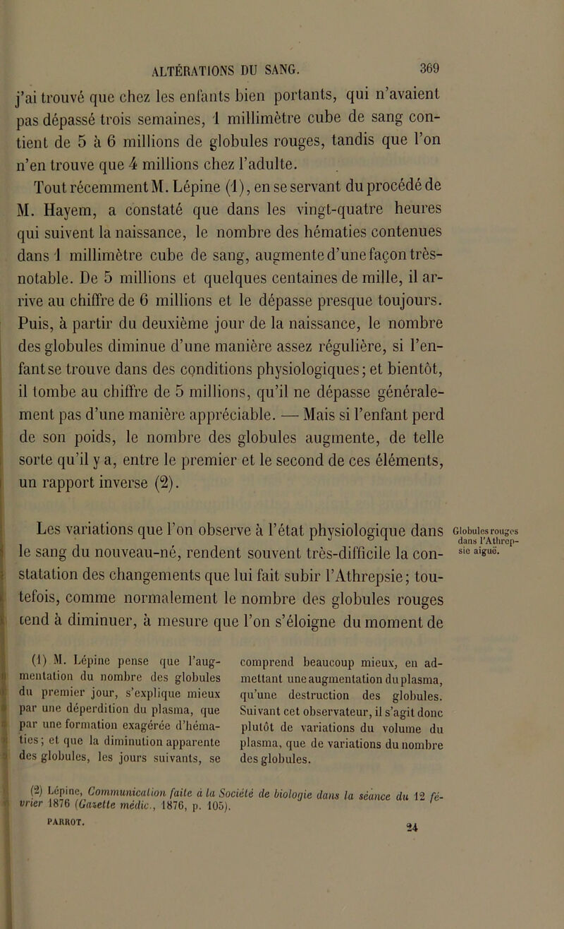 j’ai trouvé que chez les enfants bien portants, qui n’avaient pas dépassé trois semaines, 1 millimètre cube de sang con- tient de 5 à 6 millions de globules rouges, tandis que l’on n’en trouve que 4 millions chez l’adulte. Tout récemment M. Lépine (1), en se servant du procédé de M. Hayem, a constaté que dans les vingt-quatre heures qui suivent la naissance, le nombre des hématies contenues dans 1 millimètre cube de sang, augmente d’une façon très- notable. De 5 millions et quelques centaines de mille, il ar- rive au chiffre de 6 millions et le dépasse presque toujours. Puis, à partir du deuxième jour de la naissance, le nombre des globules diminue d’une manière assez régulière, si l’en- fant se trouve dans des conditions physiologiques; et bientôt, il tombe au chiffre de 5 millions, qu’il ne dépasse générale- ment pas d’une manière appréciable. — Mais si l’enfant perd de son poids, le nombre des globules augmente, de telle sorte qu’il y a, entre le premier et le second de ces éléments, un rapport inverse (2). Les variations que l’on observe à l’état physiologique dans le sang du nouveau-né, rendent souvent très-difficile la con- statation des changements que lui fait subir l’Athrepsie; tou- tefois, comme normalement le nombre des globules rouges tend à diminuer, à mesure que l’on s’éloigne du moment de (1) M. Lépine pense que l’aug- mentation du nombre des globules du premier jour, s’explique mieux par une déperdition du plasma, que par une formation exagérée d’béma- ties; et que la diminution apparente des globules, les jours suivants, se comprend beaucoup mieux, en ad- mettant une augmentation duplasma, qu’une destruction des globules. Suivant cet observateur, il s’agit donc plutôt de variations du volume du plasma, que de variations du nombre des globules. (“2) Lépine, Communication faite à La Société de bioloqie dans la séance du 12 fé- vrier 1876 (Gazette médic., 1876, p. 105). PAKROT. al Globules rouges dans l’Athrcp- sie aiguë.