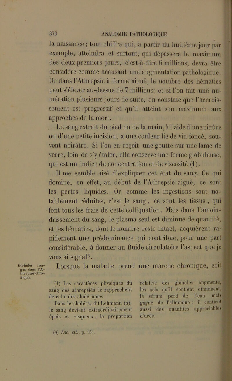la naissance; loul cliillre qui, à partir du huitième jour par exemple, atteindra et surtout, qui dépassera le maximum des deux premiers jours, c’est-à-dire 6 millions, devra être 1 considéré comme accusant une augmentation pathologique. Or dans l’Athrepsie à forme aiguë, le nombre des hématies j peut s’élever au-dessus de 7 millions; et si l’on fait une nu- mération plusieurs jours de suite, on constate que l’accrois- sement est progressif et qu’il atteint son maximum aux approches de la mort. Le sang extrait du pied ou de la main, à l’aide d’une piqûre 1 ou d’une petite incision, a une couleur lie de vin foncé, sou- vent noirâtre. Si l’on en reçoit une goutte sur une lame de ] verre, loin de s’y étaler, elle conserve une forme globuleuse, j qui est un indice de concentration et de viscosité (1). Il me semble aisé d’expliquer cet état du sang. Ce qui domine, en effet, au début de l’Athrepsie aiguë, ce sont '■ les pertes liquides. Or comme les ingestions sont no- tablement réduites, c’est le sang, ce sont les tissus , qui font tous les frais de cette colliquation. Mais dans l’amoin- j drissement du sang, le plasma seul est diminué de quantité, et les hématies, dont le nombre reste intact, acquièrent ra- pidement une prédominance qui contribue, pour une part • considérable, à donner au fluide circulatoire l’aspect que je vous ai signalé. G'esdans ’i'A- Lorsque la maladie prend une marche chronique, soit threpsic cliro- relative des globules augmente, 1 les sels qu'il contient diminuent, le sérum perd de l’eau mais gagne de l’albumine ; il contient aussi des quantités appréciables J d’uréci nique. (1) Les caractères physiques du sang des alhrepsiés le rapprochent de celui des cholériques. Dans le choléra, dit Lehmann (a), le sang devient extraordinairement épais et visqueux, la proportion (a) Loc. cil., p. 151.