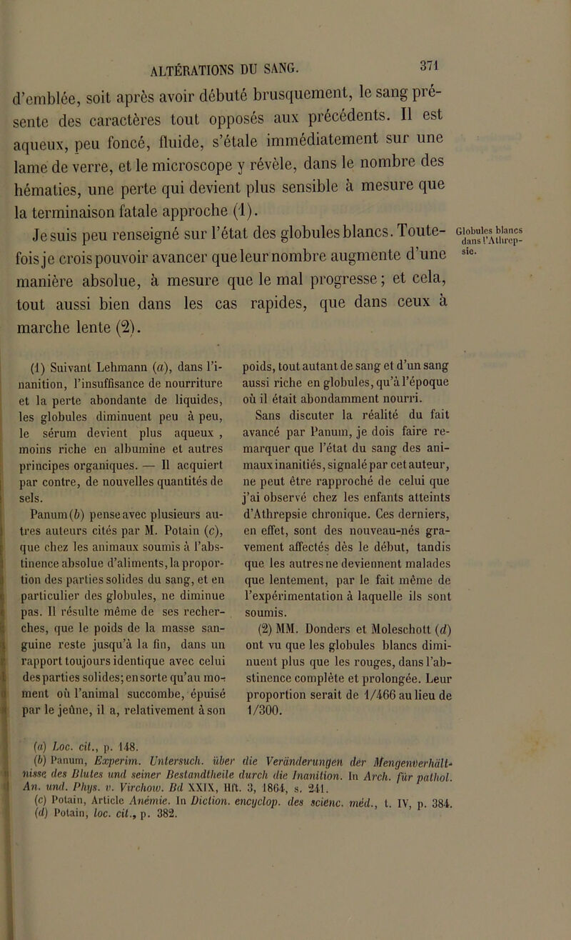 d’emblée, soit après avoir débuté brusquement, le sang pré- sente des caractères tout opposés aux précédents. Il est aqueux, peu foncé, fluide, s’étale immédiatement sui une lame de verre, et le microscope y révèle, dans le nombre des hématies, une perte qui devient plus sensible à mesure que la terminaison fatale approche (1). Je suis peu renseigné sur l’état des globules blancs. Toute- fois je crois pouvoir avancer queleurnombre augmente d’une manière absolue, à mesure que le mal progresse ; et cela, tout aussi bien dans les cas rapides, que dans ceux a marche lente (2). (1) Suivant Lehraann (a), dans l’i- nanition, l’insuffisance de nourriture et la perte abondante de liquides, les globules diminuent peu à peu, le sérum devient plus aqueux , moins riche en albumine et autres principes organiques. — 11 acquiert par contre, de nouvelles quantités de sels. Panum (ft) pense avec plusieurs au- tres auteurs cités par M. Polain (c), que chez les animaux soumis à l’abs- tinence absolue d’ali ments, la propor- tion des parties solides du sang, et en particulier des globules, ne diminue pas. Il résulte même de ses recher- ches, que le poids de la masse san- guine reste jusqu’à la fin, dans un rapport toujours identique avec celui des parties solides; ensorte qu’au mo-i ment où l’animal succombe, épuisé par le jeûne, il a, relativement à son (a) Loc. cit., p. 148. (b) Panum, Experim. Untersuch. iïber die Veranderungcn dèr MengenDerhd.lt- nisse des Blutes und seiner Bestandtheile durcit die Inanition. In Arch. fur palhol. An. und. Pltys. v. Virchow. Bd XXIX, Hft. 3, 1864, s. 2414 (c) I’otain, Article Anémie. In Diction, encyclop. des scienc. mèd., t. IV, p. 384. (d) Potain, loc. cil., p. 382. poids, tout autant de sang et d’un sang aussi riche en globules, qu’à l’époque où il était abondamment nourri. Sans discuter la réalité du fait avancé par Panum, je dois faire re- marquer que l’état du sang des ani- maux inanitiés, signalé par cet auteur, ne peut être rapproché de celui que j’ai observé chez les enfants atteints d’Athrepsie chronique. Ces derniers, en effet, sont des nouveau-nés gra- vement affectés dès le début, tandis que les autres ne deviennent malades que lentement, par le fait même de l’expérimentation à laquelle ils sont soumis. (2) MM. Donders et Moleschott (d) ont vu que les globules blancs dimi- nuent plus que les rouges, dans l’ab- stinence complète et prolongée. Leur proportion serait de 1/466 au lieu de 1/300. Globules blancs dansl’Athrcp- sic.