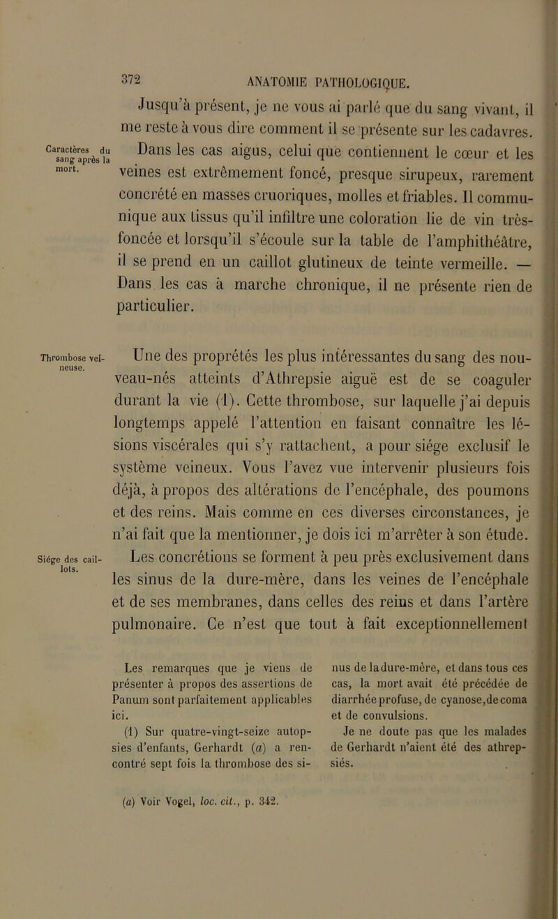 Jusqu’à présent, je ne vous ai parlé que du sang vivant, il me reste à vous dire comment il se présente sur les cadavres. Casaangaprèsdia Dans les cas aiëus’ celui clue contiennent le cœur et les mort. veines est extrêmement foncé, presque sirupeux, rarement concrété en masses cruoriques, molles et friables. Il commu- nique aux Lissus qu’il infiltre une coloration lie de vin très- foncée et lorsqu’il s’écoule sur la table de l’amphithéâtre, il se prend en un caillot glutineux de teinte vermeille. — Dans les cas à marche chronique, il ne présente rien de particulier. Thrombose vel- Une des proprétés les plus intéressantes du sang des nou- lieuse. , # ° veau-nés atteints d’Athrepsie aiguë est de se coaguler durant la vie (1). Cette thrombose, sur laquelle j’ai depuis longtemps appelé l’attention en faisant connaître les lé- sions viscérales qui s’y rattachent, a pour siège exclusif le système veineux. Vous l’avez vue intervenir plusieurs fois déjà, à propos des altérations de l’encéphale, des poumons et des reins. Mais comme en ces diverses circonstances, je n’ai fait que la mentionner, je dois ici m’arrêter à son étude. Siège des cail- Les concrétions se forment à peu près exclusivement dans lots. les sinus de la dure-mère, dans les veines de l’encéphale et de ses membranes, dans celles des reins et dans l’artère pulmonaire. Ce n’est que tout à fait exceptionnellement Les remarques que je viens de présenter à propos des assertions de Panum sont parfaitement applicables ici. (1) Sur quatre-vingt-seize autop- sies d’enfants, Gerhardt (a) a ren- contré sept fois la thrombose des si- nus de ladure-mère, et dans tous ces cas, la mort avait été précédée de diarrhée profuse, de cyanose,de coma et de convulsions. Je ne doute pas que les malades de Gerhardt n’aient été des athrep- siés. (a) Voir Vogel, loc. cit., p. 342.