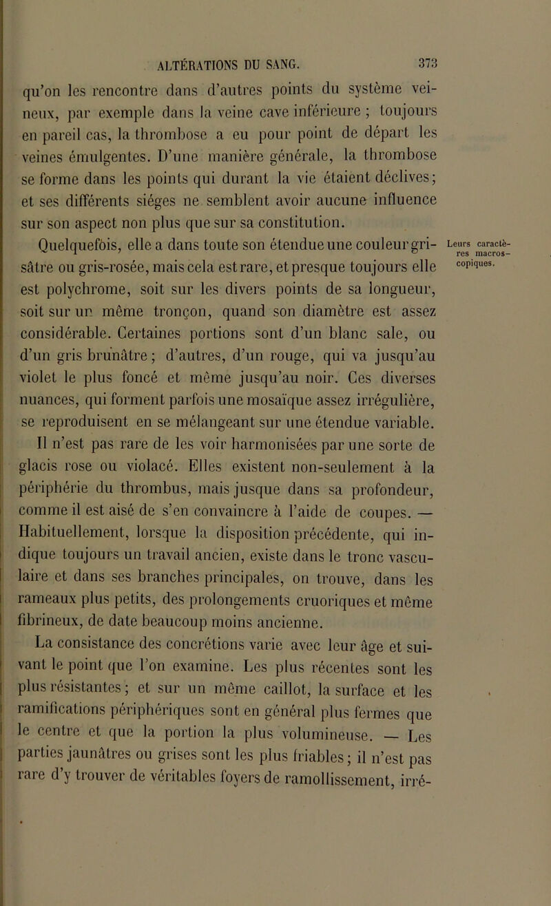 qu’on les rencontre dans d’autres points du système vei- neux, par exemple dans la veine cave inférieure ; toujours en pareil cas, la thrombose a eu pour point de départ les veines émulgentes. D’une manière générale, la thrombose se forme dans les points qui durant la vie étaient déclives; et ses différents sièges ne semblent avoir aucune influence sur son aspect non plus que sur sa constitution. Quelquefois, elle a dans toute son étendue une couleur gri- Leurs caractè- sâtre ou gris-rosée, mais cela est rare, et presque toujours elle copiques, est polychrome, soit sur les divers points de sa longueur, soit sur un même tronçon, quand son diamètre est assez considérable. Certaines portions sont d’un blanc sale, ou d’un gris brunâtre ; d’autres, d’un rouge, qui va jusqu’au violet le plus foncé et même jusqu’au noir. Ces diverses nuances, qui forment parfois une mosaïque assez irrégulière, se reproduisent en se mélangeant sur une étendue variable. Il n’est pas rare de les voir harmonisées par une sorte de glacis rose ou violacé. Elles existent non-seulement à la périphérie du thrombus, mais jusque dans sa profondeur, comme il est aisé de s’en convaincre à l’aide de coupes. — Habituellement, lorsque la disposition précédente, qui in- dique toujours un travail ancien, existe dans le tronc vascu- laire et dans ses branches principales, on trouve, dans les rameaux plus petits, des prolongements cruoriques et même I fibrineux, de date beaucoup moins ancienne. La consistance des concrétions varie avec leur âge et sui- vant le point que l’on examine. Les plus récentes sont les plus résistantes ; et sur un même caillot, la surface et les ramifications périphériques sont en général plus fermes que le centre et que la portion la plus volumineuse. — Les parties jaunâtres ou grises sont les plus friables; il n’est pas rare d’y trouver de véritables foyers de ramollissement, irré-