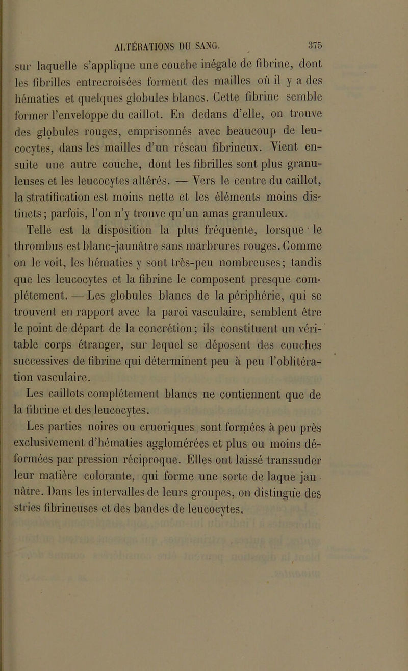 sur laquelle s’applique une couche inégale de fibrine, dont les fibrilles entrecroisées forment des mailles où il y a des hématies et quelques globules blancs. Cette fibrine semble former l’enveloppe du caillot. En dedans d’elle, on trouve des globules rouges, emprisonnés avec beaucoup de leu- cocytes, dans les mailles d’un réseau fibrineux. Vient en- suite une autre couche, dont les fibrilles sont plus granu- leuses et les leucocytes altérés. — Vers le centre du caillot, la stratification est moins nette et les éléments moins dis- tincts ; parfois, l’on n’y trouve qu’un amas granuleux. Telle est la disposition la plus fréquente, lorsque • le thrombus est blanc-jaunâtre sans marbrures rouges. Comme on le voit, les hématies y sont très-peu nombreuses; tandis que les leucocytes et la fibrine le composent presque com- plètement. — Les globules blancs de la périphérie, qui se trouvent en rapport avec la paroi vasculaire, semblent être le point de départ de la concrétion; ils constituent un véri- table corps étranger, sur lequel se déposent des couches successives de fibrine qui déterminent peu à peu l’oblitéra- tion vasculaire. Les caillots complètement blancs ne contiennent que de la fibrine et des leucocytes. Les parties noires ou cruoriques sont formées à peu près exclusivement d’hématies agglomérées et plus ou moins dé- formées par pression réciproque. Elles ont laissé transsuder leur matière colorante, qui forme une sorte de laque jau - nâtre. Dans les intervalles de leurs groupes, on distingue des stries fibrineuses et des bandes de leucocytes,