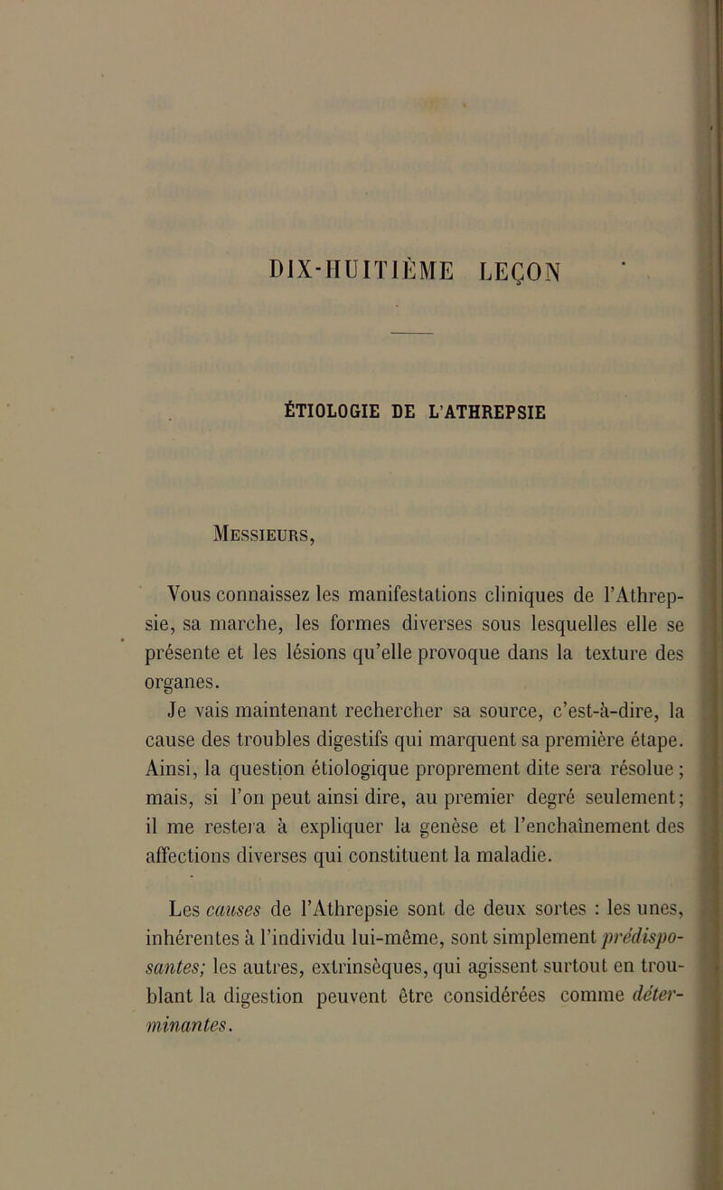 DIX-HUITIÈME LEÇON ÉTIOLOGIE DE L’ATHREPSIE Messieurs, Vous connaissez les manifestations cliniques de l’Athrep- sie, sa marche, les formes diverses sous lesquelles elle se présente et les lésions qu’elle provoque dans la texture des organes. Je vais maintenant rechercher sa source, c’est-à-dire, la cause des troubles digestifs qui marquent sa première étape. Ainsi, la question étiologique proprement dite sera résolue ; mais, si l’on peut ainsi dire, au premier degré seulement; il me restera à expliquer la genèse et l’enchaînement des affections diverses qui constituent la maladie. Les causes de l’Athrepsie sont de deux sortes : les unes, inhérentes à l’individu lui-même, sont simplement prédispo- santes; les autres, extrinsèques, qui agissent surtout en trou- blant la digestion peuvent être considérées comme déter- minantes.
