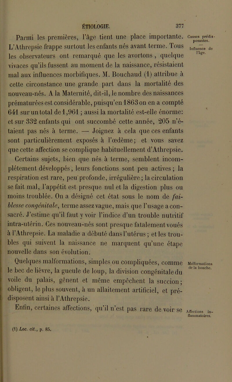 Parmi les premières, l’âge tient une place importante. L’Athrepsie frappe surtout les enfants nés avant terme. Tous les observateurs ont remarqué que les avortons , quelque vivaces qu’ils fussent au moment de la naissance, résistaient mal aux influences morbifiques. M. Bouchaud (1) attribue à cette circonstance une grande part dans la mortalité des nouveau-nés. A la Maternité, dit-il, le nombre des naissances prématurées est considérable, puisqu’en 1863 on en a compté 641 sur un total de 1,961 ; aussi la mortalité est-elle énorme: et sur 332 enfants qui ont succombé cette année, 205 n’é- taient pas nés à terme. — Joignez cà cela que ces enfants sont particulièrement exposés à l’œdème; et vous savez que cette affection se complique habituellement d’Athrepsie. Certains sujets, bien que nés à terme, semblent incom- plètement développés, leurs fonctions sont peu actives; la respiration est rare, peu profonde, irrégulière; la circulation se fait mal, l’appétit est presque nul et la digestion plus ou moins troublée. On a désigné cet état sous le nom de fai- blesse congénitale, terme assez vague, mais, que l’usage a con- sacré. J’estime qu’il faut y voir l’indice d’un trouble nutritif intra-utérin. Ces nouveau-nés sont presque fatalement voués à l’Athrepsie. La maladie a débuté dans l’utérus ; et les trou- bles qui suivent la naissance ne marquent qu’une étape nouvelle dans son évolution. Quelques malformations, simples ou compliquées, comme le bec de lièvre, la gueule de loup, la division congénitale du voile du palais, gênent et même empêchent la succion; obligent, le plus souvent, à un allaitement artificiel, et pré- disposent ainsi à l’Athrepsie. Enfin, certaines affections, qu’il n’est pas rare de voir se Causes prédis- posantes. Influence de l’âge. Miilforniülions de la bouche. Affections in- flammatoires.