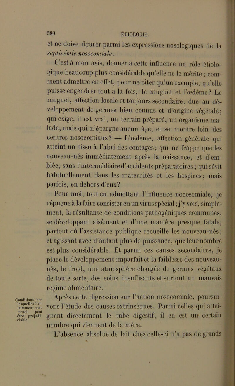 et ne doive figurer parmi les expressions nosologiques de la septicémie nosocomiale. C’est à mon avis, donner à cette influence un rôle étiolo- gique beaucoup plus considérable qu’elle ne le mérite ; com- ment admettre en effet, pour ne citer qu’un exemple, qu’elle puisse engendrer tout à la fois, le muguet et l’œdème? Le muguet, affection locale et toujours secondaire, due au dé- veloppement de germes bien connus et d’origine végétale; qui exige, il est vrai, un terrain préparé, un organisme ma- lade, mais qui n’épargne aucun âge, et se montre loin des centres nosocomiaux? — L’œdème, affection générale qui atteint un tissu à l’abri des contages; qui ne frappe que les nouveau-nés immédiatement après la naissance, et d’em- blée, sans l’intermédiaire d’accidents préparatoires ; qui sévit habituellement dans les maternités et les hospices; mais parfois, en dehors d’eux? Pour moi, tout en admettant l’influence nocosomiale, je répugne à la faire consister en un virus spécial ; j’y vois, simple- ment, la résultante de conditions pathogéniques communes, se développant aisément et d’une manière presque fatale, partout où l’assistance publique recueille les nouveau-nés; et agissant avec d’autant plus de puissance, que leur nombre est plus considérable. Et parmi ces causes secondaires, je place le développement imparfait et la faiblesse des nouveau- nés, le froid, une atmosphère chargée de germes végétaux de toute sorte, des soins insuffisants et surtout un mauvais régime alimentaire. Conditions dans Après cette digression sur l’action nosocomiale, poursui- laitement ma- vons l’étude des causes extrinsèques. Parmi celles qui attei- êtïee préjudi- gnent directement le tube digestif, il en est un certain nombre qui viennent de la mère. L’absence absolue de lait chez celle-ci n’a pas de grands