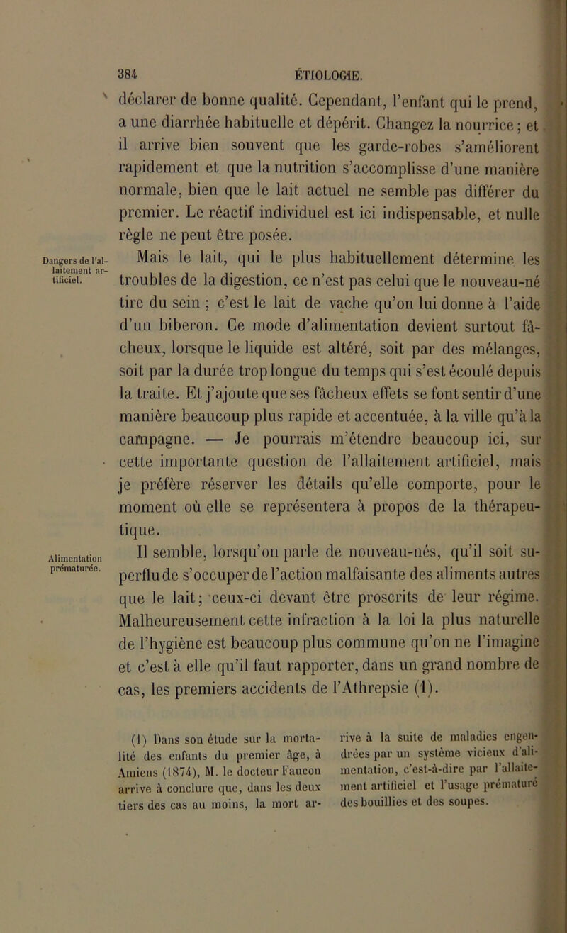 Dangers de l’al- laitement ar- tificiel. Alimentation prématurée. 384 ÉTIOLOGIE, déclarer de bonne qualité. Cependant, l’enfant qui le prend, a une diarrhée habituelle et dépérit. Changez la nourrice; et il arrive bien souvent que les garde-robes s’améliorent rapidement et que la nutrition s’accomplisse d’une manière normale, bien que le lait actuel ne semble pas différer du premier. Le réactif individuel est ici indispensable, et nulle règle 11e peut être posée. Mais le lait, qui le plus habituellement détermine les troubles de la digestion, ce n’est pas celui que le nouveau-né Lire du sein ; c’est le lait de vache qu’on lui donne à l’aide d’un biberon. Ce mode d’alimentation devient surtout fâ- cheux, lorsque le liquide est altéré, soit par des mélanges, soit par la durée trop longue du temps qui s’est écoulé depuis la traite. Et j’ajoute que ses fâcheux effets se font sentir d’une manière beaucoup plus rapide et accentuée, à la ville qu’à la campagne. — Je pourrais m’étendre beaucoup ici, sur cette importante question de l’allaitement artificiel, mais | je préfère réserver les détails qu’elle comporte, pour le moment où elle se représentera à propos de la thérapeu- tique. 11 semble, lorsqu’on parle de nouveau-nés, qu’il soit su- perflu de s’occuper de l’action malfaisante des aliments autres que le lait; ceux-ci devant être proscrits de leur régime. Malheureusement cette infraction à la loi la plus naturelle de l’hygiène est beaucoup plus commune qu’on ne l’imagine et c’est à elle qu’il faut rapporter, dans un grand nombre de cas, les premiers accidents de l’Athrepsie (1). (1) Dans son étude sur la morta- rive à la suite de maladies engen- lité des enfants du premier âge, à drées par un système vicieux d’ali- Araiens (1874), M. le docteur Faucon mentation, c’est-à-dire par l’allaite- arrive à conclure que, dans les deux ment artificiel et 1 usage prématuré tiers des cas au moins, la mort ar- des bouillies et des soupes.