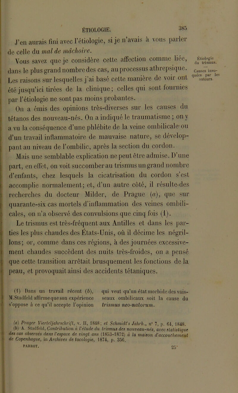 J’en aurais fini avec l’étiologie, si je n avais a vous pai lei de celle du mal de mâchoire. Vous savez que je considère cette affection comme liée, dans le plus grand nombre des cas, au processus athrepsique. Les raisons sur lesquelles j’ai basé celte manière de voir ont été jusqu’ici tirées de la clinique; celles qui sont fournies par l’étiologie ne sont pas moins probantes. On a émis des opinions très-diverses sur les causes du tétanos des nouveau-nés. On a indiqué le traumatisme ; on y a vu la conséquence d’une phlébite de la veine ombilicale ou d’un travail inflammatoire de mauvaise nature, se dévelop- pant au niveau de l’ombilic, après la section du cordon. Mais une semblable explication ne peut être admise. D’une Ipart, en effet, on voit succomber au trismus un grand nombre d’enfants, chez lesquels la cicatrisation du cordon s’est ! accomplie normalement; et, d’un autre côté, il résulte-des recherches du docteur Milder, de Prague {a), que sur quarante-six cas mortels d’inflammation des veines ombili- cales, on n’a observé des convulsions que cinq fois (1). Le trismus est très-fréquent aux Antilles et dans les par- ties les plus chaudes des États-Unis, où il décime les négril- lons; or, comme dans ces régions, à des journées excessive- ment chaudes succèdent des nuits très-froides, on a pensé Ique cette transition arrêtait brusquement les fonctions de la peau, et provoquait ainsi des accidents tétaniques. (I) Dans un travail récent (b), qui veut qu’un état morbide des vais- VI.Stadfeld affirme que son expérience seaux ombilicaux soit la cause du s’oppose à ce qu’il accepte l’opinion trismus neo-natorum. (a) Prager Vierteljahrschrift, v. II, 181-8; el Schmidt’s Jahrb., n° 7, p. 64, 1848. (b) A. Stadfeld, Contribution à l'élude du trismus des nouveau-nés, avec statistique des cas observés dans l'espace de vingt ans (1853-1872) à la maison d'accouchement de Copenhague, in Archives detocologie, 1874, p. 356. PARI10Ï. C)r. -O Étiologie du trismus. Causes invo- quées par le auteurs.