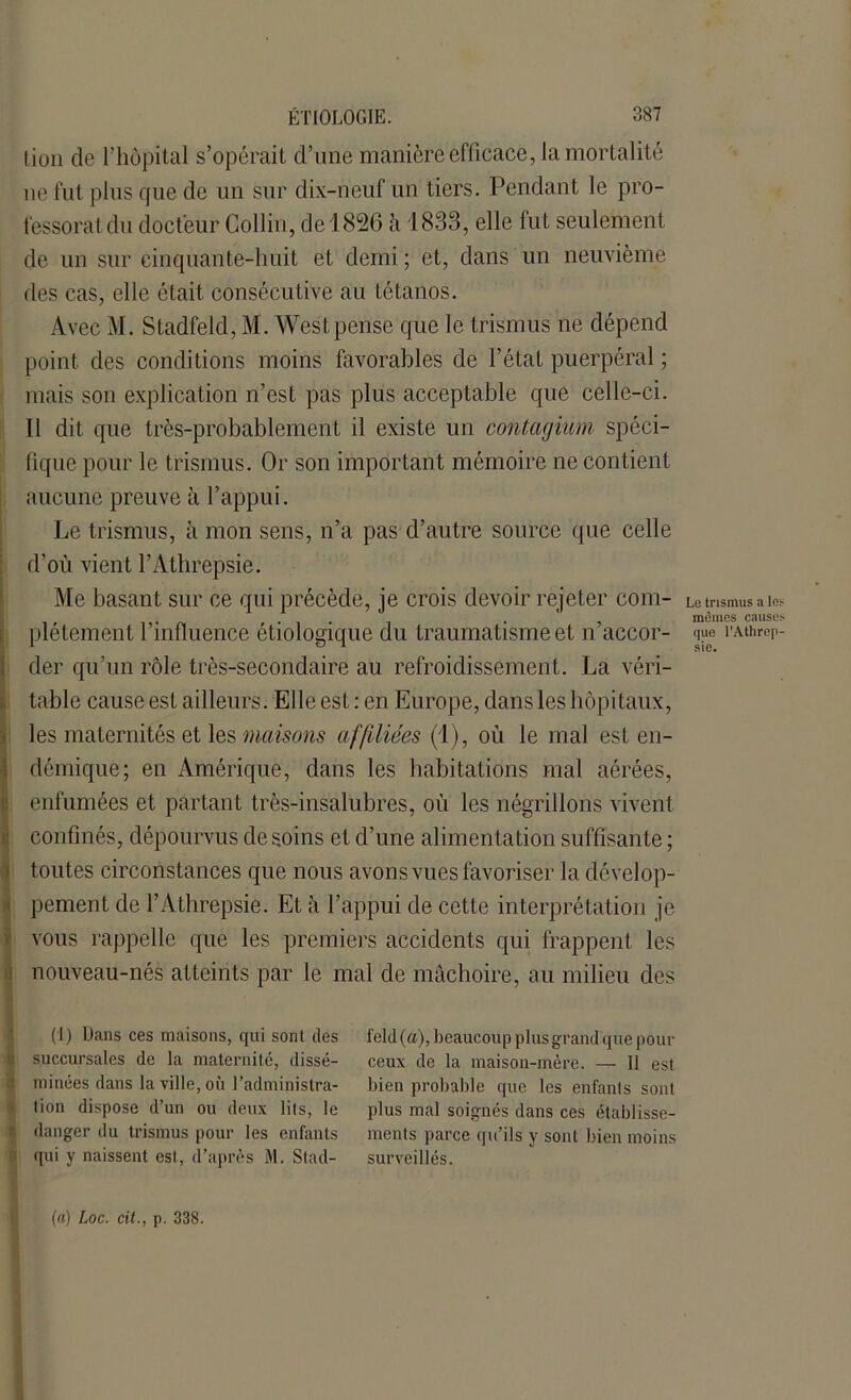 lion de l’hôpital s’opérait d’une manière efficace, la mortalité 11e fut plus que de un sur dix-neuf un tiers. Pendant le pro- fessoratdu docteur Collin, de 1826 à 1833, elle fut seulement de un sur cinquante-huit et demi ; et, dans un neuvième des cas, elle était consécutive au tétanos. Avec M. Stadfeld, M. West pense que le trismus ne dépend point des conditions moins favorables de l’état puerpéral ; mais son explication n’est pas plus acceptable que celle-ci. Il dit que très-probablement il existe un contagium spéci- fique pour le trismus. Or son important mémoire ne contient aucune preuve à l’appui. Le trismus, à mon sens, n’a pas d’autre source que celle d’où vient l’Athrepsie. Me basant sur ce qui précède, je crois devoir rejeter com- plètement l’influence étiologique du traumatisme et n’accor- der qu’un rôle très-secondaire au refroidissement. La véri- table cause est ailleurs. Elle est : en Europe, dans les hôpitaux, les maternités et les maisons affiliées (1), où le mal est en- démique; en Amérique, dans les habitations mal aérées, enfumées et partant très-insalubres, où les négrillons vivent confinés, dépourvus desoins et d’une alimentation suffisante; toutes circonstances que nous avons vues favoriser la dévelop- pement de l’Athrepsie. Et à l’appui de cette interprétation je vous rappelle que les premiers accidents qui frappent les nouveau-nés atteints par le mal de mâchoire, au milieu des (I) Dans ces maisons, qui sont des succursales de la maternité, dissé- minées dans la ville, où l’administra- tion dispose d’un ou deux lits, le danger du trismus pour les enfants qui y naissent est, d’après M. Stad- feld (a), beaucoup plus grand que pour ceux de la maison-mère. — 11 est bien probable que les enfants sont plus mal soignés dans ces établisse- ments parce qu’ils y sont bien moins surveillés. Le trismus a les mèmes causes que l’Athrep- sie. (a) Loc. cit., p. 338.