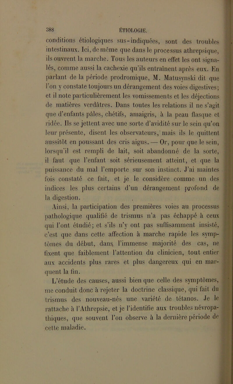 conditions étiologiques sus-indiquées, sont des troubles intestinaux. Ici, de même que dans le processus athrepsique, ils ouvrent la marche. Tous les auteurs en effet les ont signa- lés, comme aussi la cachexie qu’ils entraînent après eux. En parlant de la période prodromique, M. Matusynski dit que l’on y constate toujours un dérangement des voies digestives; et il note particulièrement les vomissements et les déjections de matières verdâtres. Dans toutes les relations il ne s’agit que d’enfants pâles, chétifs, amaigris, à la peau flasque et ridée. Ils se jettent avec une sorte d’avidité sur le sein qu’on leur présente, disent les observateurs,'mais ils le quittent aussitôt en poussant des cris aigus. — Or, pour que le sein, lorsqu’il est rempli de lait, soit abandonné de la sorte, il faut que l’enfant soit sérieusement atteint, et que la puissance du mal l’emporte sur son instinct. J’ai maintes fois constaté ce fait, et je le considère comme un des indices les plus certains d’un dérangement profond de la digestion. Ainsi, la participation des premières voies au processus pathologique qualifié de trismus n’a pas échappé à ceux qui l’ont étudié; et s’ils n’y ont pas suffisamment insisté, c’est que dans cette affection à marche rapide les symp- tômes du début, dans, l’immense majorité des cas, ne fixent que faiblement l’attention du clinicien, tout entier aux accidents plus rares et plus dangereux qui en mar- quent la fin. L’étude des causes, aussi bien que celle des symptômes, me conduit donc à rejeter la doctrine classique, qui fait du trismus des nouveau-nés une variété de tétanos. Je le rattache à l’Athrepsie, et je l’identifie aux troubles névropa- thiques, que souvent l’on observe à la dernière période de cette maladie.