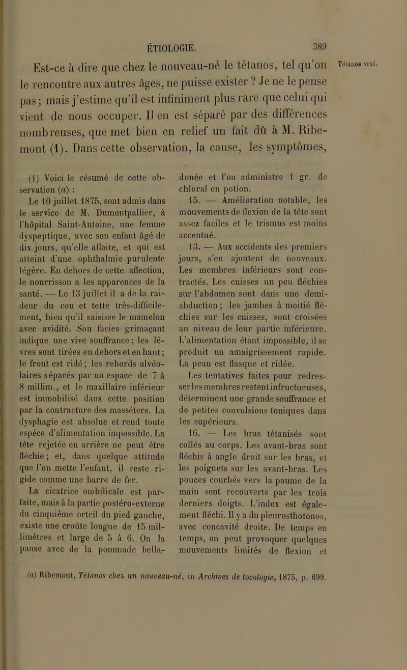 Est-ce à dire que chez le nouveau-né le tétanos, tel qu on le rencontre aux autres âges, ne puisse exister ? Je ne le pense pas; mais j’estime qu’il est infiniment plus rare que celui qui vient de nous occuper. 11 en est séparé par des différences nombreuses, que met bien en relief un fait dû à M. Ribe- mont (1). Dans cette observation, la cause, les symptômes, (1) Voici le résumé de celte ob- servation (a) : Le 10 juillet 1875, sont admis dans le service de M. Dumontpallier, à l’hôpital Saint-Antoine, une femme dyspeptique, avec son enfant âgé de dix jours, qu’elle allaite, et qui est atteint d'une ophthalmie purulente légère. En dehors de cette affection, le nourrisson a les apparences de la santé. — Le 13 juillet il a de la rai- deur du cou et tette très-difficile- ment, bien qu’il saisisse le mamelon avec avidité. Son faciès grimaçant indique une vive souffrance ; les lè- vres sont tirées en dehors et en haut; le front est ridé ; les rebords alvéo- laires séparés par un espace de 7 à 8 millim., et le maxillaire inférieur est immobilisé dans cette position par la contracture des masséters. La dysphagie est absolue et rend toute espèce d’alimentation impossible. La tête rejetée en arrière ne peut être fléchie ; et, dans quelque altitude que l’on mette l’enfant, il reste ri- gide comme une barre de fer. La cicatrice ombilicale est par- faite, mais à la partie postéro-externe du cinquième orteil du pied gauche, existe une croûte longue de 15 mil- limètres et large de 5 à 6. On la panse avec de la pommade bella- donée et l’on administre 1 gr. de chloral en potion. 15. — Amélioration notable, les mouvements de flexion de la tète sont assez faciles et le trismus est moins accentué. 13. — Aux accidents des premiers jours, s’en ajoutent de nouveaux. Les membres inférieurs sont con- tractés. Les cuisses un peu fléchies sur l’abdomen sont dans une demi- abduction ; les jambes à moitié flé- chies sur les cuisses, sont croisées au niveau de leur partie inférieure. L’alimentation étant impossible, il se produit un amaigrissement rapide. La peau est flasque et ridée. Les tentatives faites pour redres- ser les membres restent infructueuses, déterminent une grande souffrance et de petites convulsions toniques dans les supérieurs. 16. — Les bras tétanisés sont collés au corps. Les avant-bras sont fléchis à angle droit sur les bras, et les poignets sur les avant-bras. Les pouces courbés vers la paume de la main sont recouverts par les trois derniers doigts. L’index est égale- ment fléchi. 11 y a du pleurostholonos, avec concavité droite. De temps en temps, on peut provoquer quelques mouvements limités de flexion et (a) Ribemont, Tétanos chez un nouveau-né, in Archives de tocologie, 1875, p. 699. Tétanos vrai.