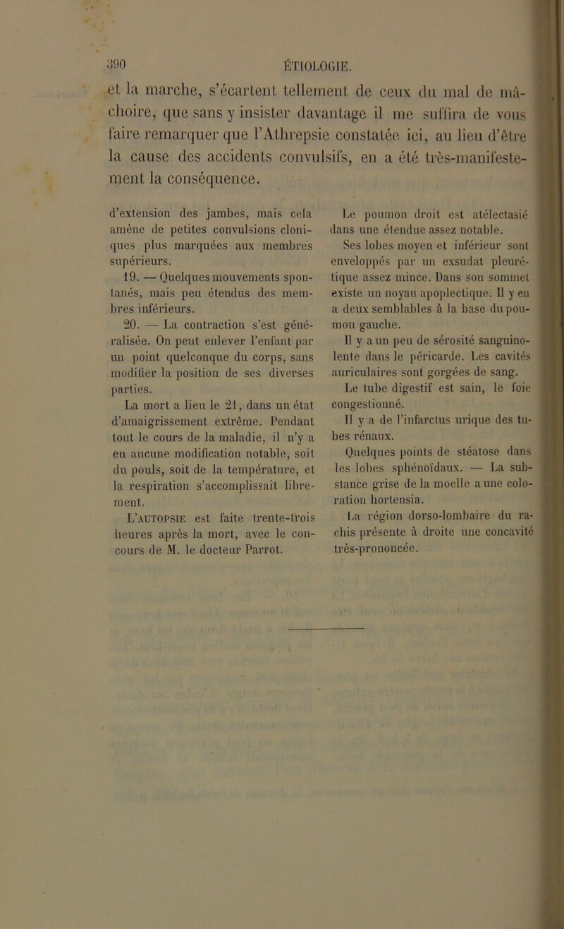 et. la marche, s’écartent tellement de ceux du mal de mâ- choire, que sans y insister davantage il me suffira de vous faire remarquer que l’Athrepsie constatée ici, au lieu d’être la cause des accidents convulsifs, en a été très-manifeste- ment la conséquence. d’extension des jambes, mais cela amène de petites convulsions cloni- ques plus marquées aux membres supérieurs. 19. — Quelques mouvements spon- tanés, mais peu étendus des mem- bres inférieurs. 20. — La contraction s’est géné- ralisée. On peut enlever l’enfant par un point quelconque du corps, sans modifier la position de ses diverses parties. La mort a lieu le 21, dans un état d’amaigrissement extrême. Pendant tout le cours de la maladie, il n’y a eu aucune modification notable, soit du pouls, soit de la température, et la respiration s’accomplissait libre- ment. L’autopsie est faite trente-trois heures après la mort, avec le con- cours de M. le docteur Parrot. Le poumon droit est atélectasié dans une étendue assez notable. Ses lobes moyen et inférieur sont enveloppés par un exsudât pleuré- j tique assez mince. Dans son sommet i existe un noyau apoplectique. 11 y en a deux semblables à la base du pou- | mon gauche. Il y a un peu de sérosité sanguino- lente dans le péricarde. Les cavités auriculaires sont gorgées de sang. Le tube digestif est sain, le foie | congestionné. Il y a de l’infarctus urique des tu- bes rénaux. Quelques points de stéatose dans les lobes sphénoïdaux. — La sub- stance grise de la moelle aune colo- ration hortensia. La région dorso-lombaire du ra- chis présente à droite une concavité très-prononcée.