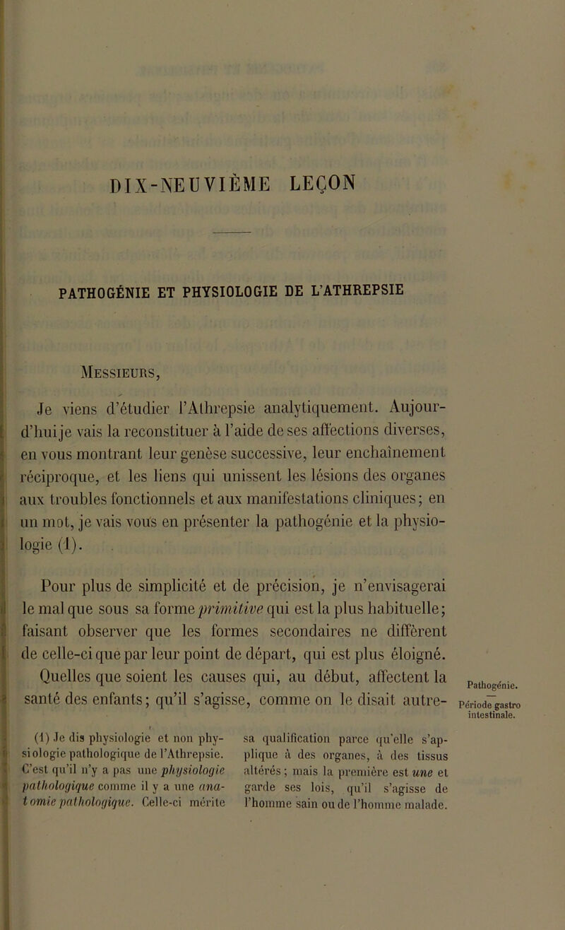 DIX-NEUVIÈME LEÇON PATHOGÉNIE ET PHYSIOLOGIE DE L’ATHREPSIE Messieurs, Je viens d’étudier l’Athrepsie analytiquement. Aujour- d’hui je vais la reconstituer à l’aide de ses affections diverses, en vous montrant leur genèse successive, leur enchaînement réciproque, et les liens qui unissent les lésions des organes aux troubles fonctionnels et aux manifestations cliniques ; en un mot, je vais vous en présenter la pathogénie et la physio- logie (1). Pour plus de simplicité et de précision, je n’envisagerai le mal que sous sa forme primitive qui est la plus habituelle; faisant observer que les formes secondaires ne diffèrent de celle-ci que par leur point de départ, qui est plus éloigné. Quelles que soient les causes qui, au début, affectent la santé des enfants ; qu’il s’agisse, comme on le disait autre- (1) Je dis physiologie et non phy- siologie pathologique de l’Athrepsie. C’est qu’il n’y a pas une physiologie pathologique comme il y a une ana- tomie pathologique. Celle-ci mérite sa qualification parce qu'elle s’ap- plique à des organes, à des tissus altérés ; mais la première est une et garde ses lois, qu’il s’agisse de l’homme sain ou de l’homme malade. Pathogénie. Période gastro intestinale.