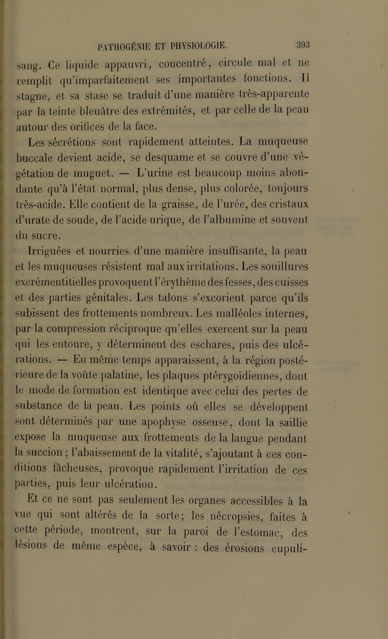 sang. Ce liquide appauvri, concentré, circule mal et ne remplit qu’imparfaitement ses importantes fonctions. Il stagne, et sa stase se traduit d’une manière très-apparente par la teinte bleuâtre des extrémités, et par celle de la peau autour des orifices de la face. Les sécrétions sont rapidement atteintes. La muqueuse buccale devient acide, se desquame et se couvre d’une vé- igétation de muguet. — L’urine est beaucoup moins abon- dante qu’à l’état normal, plus dense, plus colorée, toujours très-acide. Elle contient de la graisse, de l’urée, des cristaux d’urate de soude, de l’acide urique, de l’albumine et souvent du sucre. Irriguées et nourries d’une manière insuffisante, la peau et les muqueuses résistent mal aux irritations. Les souillures excrémentitielles provoquent l’érythème des fesses, des cuisses et des parties génitales. Les talons s’excorient parce qu’ils subissent des frottements nombreux. Les malléoles internes, par la compression réciproque qu’elles exercent sur la peau qui les entoure, y déterminent des eschares, puis des ulcé- rations. — En même temps apparaissent, à la région posté- rieure de la voûte palatine, les plaques ptérygoïdiennes, dont le mode de formation est identique avec celui des pertes de substance de la peau. Les points où elles se développent sont déterminés par une apophyse osseuse, dont la saillie expose la muqueuse aux frottements de la langue pendant la succion ; l’abaissement de la vitalité, s’ajoutant à ces con- ditions fâcheuses, provoque rapidement l’irritation de ces parties, puis leur ulcération. Et ce ne sont pas seulement les organes accessibles à la vue qui sont altérés de la sorte; les nécropsies, faites à cette période, montrent, sur la paroi de l’estomac, des lésions de même espèce, à savoir : des érosions cupuli-
