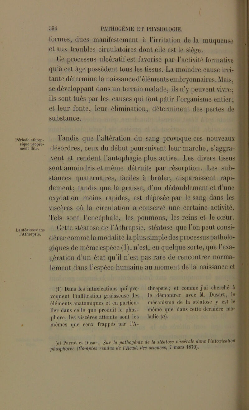 Période alhrep- sique propre- ment dite. La stéatose dans l’Athrepsie. 394 PATHOGÉNIE ET PHYSIOLOGIE. formes, dues manifestement à l’irritation de la muqueuse et aux troubles circulatoires dont elle est le siège. Ce processus ulcératif est favorisé par l’activité formative qu’à cet âge possèdent tous les tissus. La moindre cause irri- tante détermine la naissance d’éléments embryonnaires. Mais, se développant dans un terrain malade, ils n’y peuvent vivre; ils sont tués par les causes qui font pâtir l’organisme entier; et leur fonte, leur élimination, déterminent des pertes de substance. Tandis que l’altération du sang provoque ces nouveaux désordres, ceux du début poursuivent leur marche, s’aggra- vent et rendent l’autophagie plus active. Les divers tissus sont amoindris et même détruits par résorption. Les sub- stances quaternaires, faciles à brûler, disparaissent rapi- dement; tandis que la graisse, d’un dédoublement et d’une oxydation moins rapides, est déposée par le sang dans les viscères où la circulation a conservé une certaine activité. Tels sont l’encéphale, les poumons, les reins et le coeur. Cette stéatose de l’Athrepsie, stéatose que l’on peut consi- dérer comme la modalité la plus simple des processus patholo- giques de même espèce (1), n’est, en quelque sorte, que l’exa- gération d’un état qu’il n’est pas rare de rencontrer norma- lement dans l’espèce humaine au moment de la naissance et (I) Dans les intoxications qui’pro- voquent l’infiltration graisseuse des éléments anatomiques et en particu- lier dans celle que produit le phos- phore, les viscères atteints sont les mêmes que ceux frappés par l’A- threpsie ; et comme j’ai cherché à le démontrer avec M. Dusart, le mécanisme de la stéatose y est le même que dans cette dernière ma- ladie (a). (a) Parrot et Dusart, Sur lu patliogénie de lu stéatose viscérale dans l intoxication