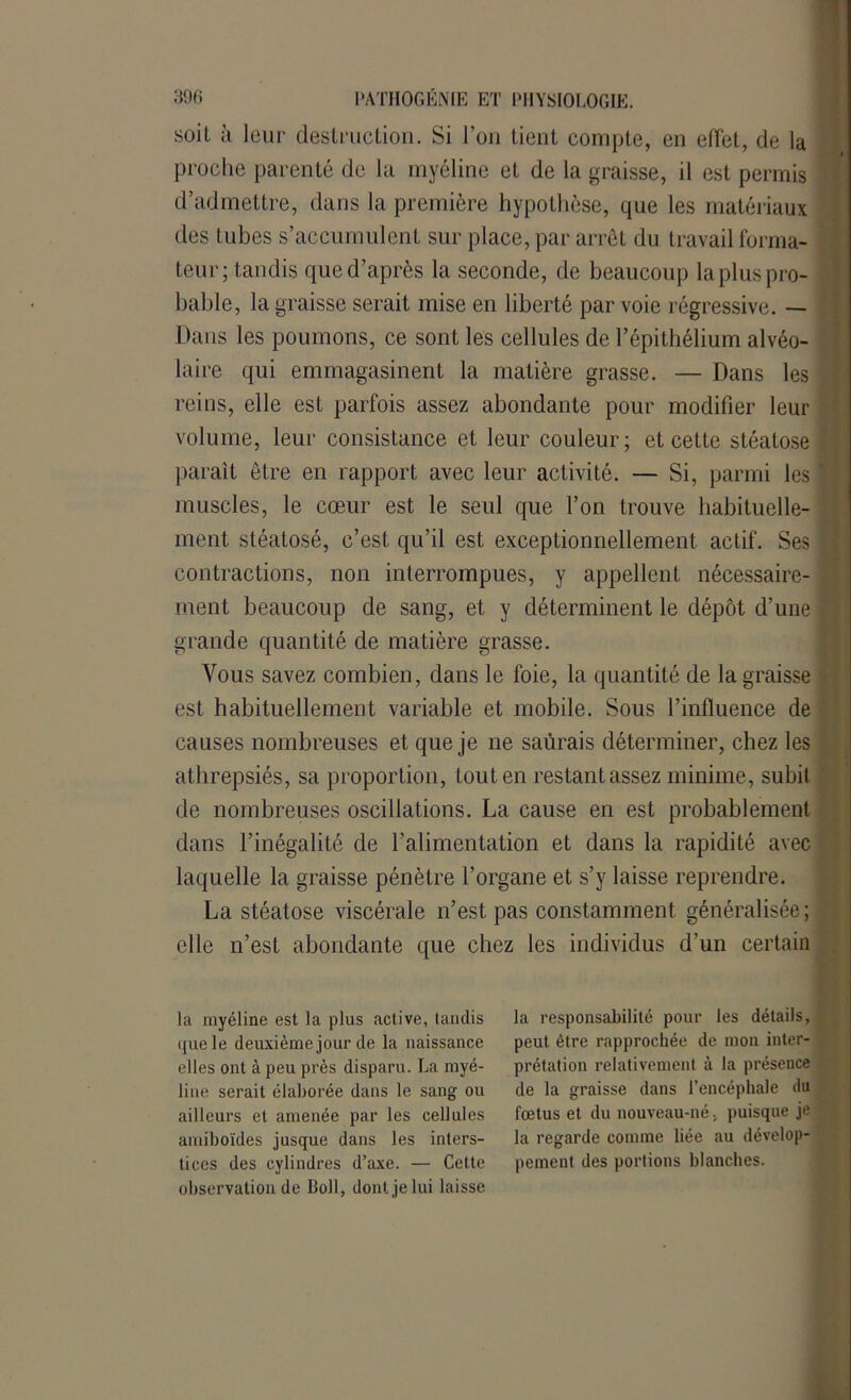 soil à leur destruction. Si l’on tient compte, en effet, de la proche parenté de la myéline et de la graisse, il est permis d’admettre, dans la première hypothèse, que les matériaux des tubes s’accumulent sur place, par arrêt du travail forma- teur; tandis que d’après la seconde, de beaucoup la plus pro- bable, la graisse serait mise en liberté par voie régressive. — Dans les poumons, ce sont les cellules de l’épithélium alvéo- laire qui emmagasinent la matière grasse. — Dans les reins, elle est parfois assez abondante pour modifier leur volume, leur consistance et leur couleur; et cette stéatose paraît être en rapport avec leur activité. — Si, parmi les muscles, le cœur est le seul que l’on trouve habituelle- ment stéatosé, c’est qu’il est exceptionnellement actif. Ses contractions, non interrompues, y appellent nécessaire- ment beaucoup de sang, et y déterminent le dépôt d’une grande quantité de matière grasse. Vous savez combien, dans le foie, la quantité de la graisse est habituellement variable et mobile. Sous l’influence de causes nombreuses et que je ne saurais déterminer, chez les athrepsiés, sa proportion, tout en restant assez minime, subit de nombreuses oscillations. La cause en est probablement dans l’inégalité de l’alimentation et dans la rapidité avec laquelle la graisse pénètre l’organe et s’y laisse reprendre. La stéatose viscérale n’est pas constamment généralisée; elle n’est abondante que chez les individus d’un certain la myéline est la plus active, tandis que le deuxième jour de la naissance elles ont à peu près disparu. La myé- line serait élaborée dans le sang ou ailleurs et amenée par les cellules amiboïdes jusque dans les inters- tices des cylindres d’axe. — Cette observation de Boll, dont je lui laisse la responsabilité pour les détails, peut être rapprochée de mon inter- prétation relativement à la présence de la graisse dans l’encéphale du fœtus et du nouveau-né, puisque je la regarde comme liée au dévelop- pement des portions blanches.