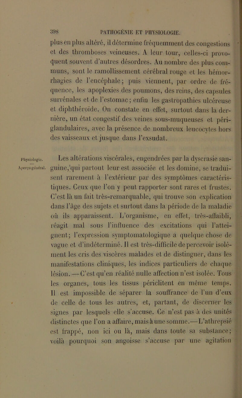 Physiologie. A perçu général. 398 PATHOGÉNIE ET PHYSIOLOGIE. plus en plus altéré, il détermine fréquemment des congestions et des thromboses veineuses. A leur tour, celles-ci provo- quent souvent d’autres désordres. Au nombre des plus com- muns, sont le ramollissement cérébral rouge et les hémor- rhagies de l’encéphale; puis viennent, par ordre de fré- quence, les apoplexies des poumons, des reins, des capsules surrénales et de l’estomac; enfin les gastropathies ulcéreuse et diphthéroïde. On constate en effet, surtout dans la der- nière, un état congestif des veines sous-muqueuses et péri- glandulaires, avec la présence de nombreux leucocytes hors des vaisseaux et jusque dans l’exsudât. Les altérations viscérales, engendrées par la dyscrasie san- guine,'qui partout leur est associée et les domine, se tradui- sent rarement à l’extérieur par des symptômes caractéris- tiques. Ceux que l’on y peut rapporter sont rares et frustes. C’est là un fait très-remarquable, qui trouve son explication dans l’âge des sujets et surtout dans la période de la maladie où ils apparaissent. L’organisme, en effet, très-affaibli, réagit mal sous l’influence des excitations qui l’attei- gnent; l’expression symptomatologique a quelque chose de vague et d’indéterminé. Il est très-difficile de percevoir isolé- ment les cris des viscères malades et de distinguer, dans les manifestations cliniques, les indices particuliers de chaque lésion. — C’est qu’en réalité nulle affection n’est isolée. Tous les organes, tous les tissus périclitent en même temps. Il est impossible de séparer la souffrance de l’un d’eux de celle de tous les autres, et, partant, de discerner les signes par lesquels elle s’accuse. Ce n’est pas à des unités distinctes que l’on a affaire, mais à une somme.—L’athrepsié est frappé, non ici ou là, mais dans toute sa substance; voilà pourquoi son angoisse s’accuse par une agitation