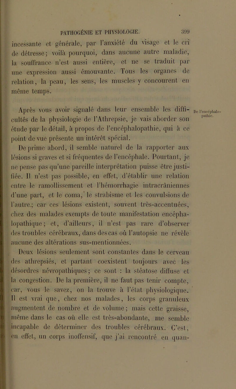 incessante et générale, par l’anxiété du visage et le cri de détresse; voilà pourquoi, dans aucune autre maladie, la souffrance n’est aussi entière, et ne se traduit par une expression aussi émouvante. Tous les organes de relation, la peau, les sens, les muscles y concourent en même temps. Après vous avoir signalé dans leur ensemble les diffi- cultés de la physiologie de l’Athrepsie, je vais aborder son étude par le détail, à propos de l’encéphalopathie, qui à ce point de vue présente un intérêt spécial. Déprimé abord, il semble naturel de la rapporter aux lésions si graves et si fréquentes de l’encéphale. Pourtant, je ne pense pas qu’une pareille interprétation puisse être justi- fiée. Il n’est pas possible, en effet, d’établir une relation entre le ramollissement et l’hémorrhagie intracrâniennes d’une part, et le coma, le strabisme et les convulsions de l’autre.; car ces lésions existent, souvent très-accentuées, chez des malades exempts de toute manifestation encépha- lopathique; et, d’ailleurs, il n’est pas rare d’observer des troubles cérébraux, dans des cas où l’autopsie ne révèle aucune des altérations sus-mentionnées. Deux lésions seulement sont constantes dans le cerveau des athrepsiés, et partant coexistent toujours avec les désordres névropathiques ; ce sont : la stéatose diffuse et la congestion. De la première, il ne faut pas tenir compte, car, vous le savez, on la trouve à l’état physiologique. Il est vrai que, chez nos malades, les corps granuleux augmentent de nombre et de volume; mais cette graisse, même dans le cas où elle est très-abondante, me semble incapable de déterminer des troubles cérébraux. C’est, en effet, un corps inoffensif, que j’ai rencontré en quan- Do l'encéphalo- pathie.