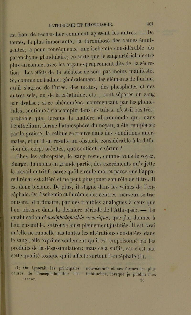 est bon de rechercher comment agissent les autres. De toutes, la plus importante, la thrombose des veines émul- gentes, a pour conséquence une ischémie considérable du parenchyme glandulaire; en sorte que le sang artériel n entre plus en contact avec les organes proprement dits de la sécré- tion. Les effets de la stéatose ne sont pas moins manifeste. Si, comme on l’admet, généralement, les éléments de l’urine, qu’il s’agisse de l’urée, des virâtes, des phosphates et des autres sels, ou de la créatinine, etc., sont séparés du sang par dyalise; si ce phénomène, commençant par les glomé- rules, continue à s’accomplir dans les tubes, n’est-il pas très- probable que, lorsque la matière albuminoïde qui, dans l’épithélium, forme l’atmosphère du noyau, a été remplacée par la graisse, la cellule se trouve dans des conditions anor- males, et qu’il en résulte un obstacle considérable à la diffu- sion des corps précités, que contient le sérum? Chez les athrepsiés, le sang reste, comme vous le voyez, chargé, du moins en grande partie, des excréments qu’y jette le travail nutritif, parce qu’il circule mal et parce que l’appa- reil rénal est altéré et ne peut plus jouer son rôle de filtre. Ii est donc toxique. De plus, il stagne dans les veines de l’en- céphale. Or l’ischémie et l’urémie des centres nerveux se tra- duisent, d’ordinaire, par des troubles analogues à ceux que l’on observe dans la dernière période de l’Athrepsie. — La qualification d'encéphalopathie urémique, que j’ai donnée à leur ensemble, se trouve ainsi pleinement justifiée. 11 est vrai qu’elle ne rappelle pas toutes les altérations constatées dans le sang; elle exprime seulement qu’il est empoisonné par les produits de la désassimilation; mais cela suffit, car c’est par cette qualité toxique qu’il affecte surtout l’encéphale (1). (1) On ignorait les principales nouveau-nés et ses formes les plus causes de l’encéphalopathie des habituelles, lorsque je publiai mes I'AItROT. 2g