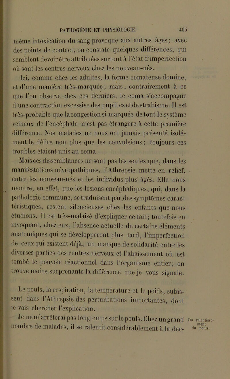 même intoxication du sang provoque aux autres âges; avec des points Idp contact, on constate quelques différences, qui semblent devoir être attribuées surtout à l’état d’imperfection où sont les centres nerveux chez les nouveau-nés. Ici, comme chez les adultes, la forme comateuse domine, et d’une manière très-marquée ; mais, contrairement à ce que l’on observe chez ces derniers, le coma s’accompagne d’une contraction excessive des pupilles et de strabisme. 11 est très-probable que la congestion si marquée de tout le système veineux de l’encéphale n’est pas étrangère à cette première différence. Nos malades ne nous ont jamais présenté isolé- ment le délire non plus que les convulsions ; toujours ces troubles étaient unis au coma. Mais ces dissemblances ne sont pas les seules que, dans les manifestations névropathiques, l’Athrepsie mette en relief, entre les nouveau-nés et les individus plus âgés. Elle nous montre, en effet, que les lésions encéphaliques, qui, dans la pathologie commune, se traduisent par des symptômes carac- téristiques, restent silencieuses chez les enfants que nous étudions. Il est très-malaisé d’expliquer ce fait; toutefois en invoquant, chez eux, l’absence actuelle de certains éléments anatomiques qui se développeront plus tard, l’imperfection de ceux qui existent déjà, un manque de solidarité entre les diverses parties des centres nerveux et l’abaissement où est tombé le pouvoir réactionnel dans l’organisme entier; on trouve moins surprenante la différence que je vous signale. Le pouls, la respiration, la température et le poids, subis- sent dans l’Athrepsie des perturbations importantes, dont je vais chercher l’explication. Je ne m’arrêterai pas longtemps sur le pouls. Chez un grand d« nombre de malades, il se ralentit considérablement à la der- d ralentisse' ment i pouls.