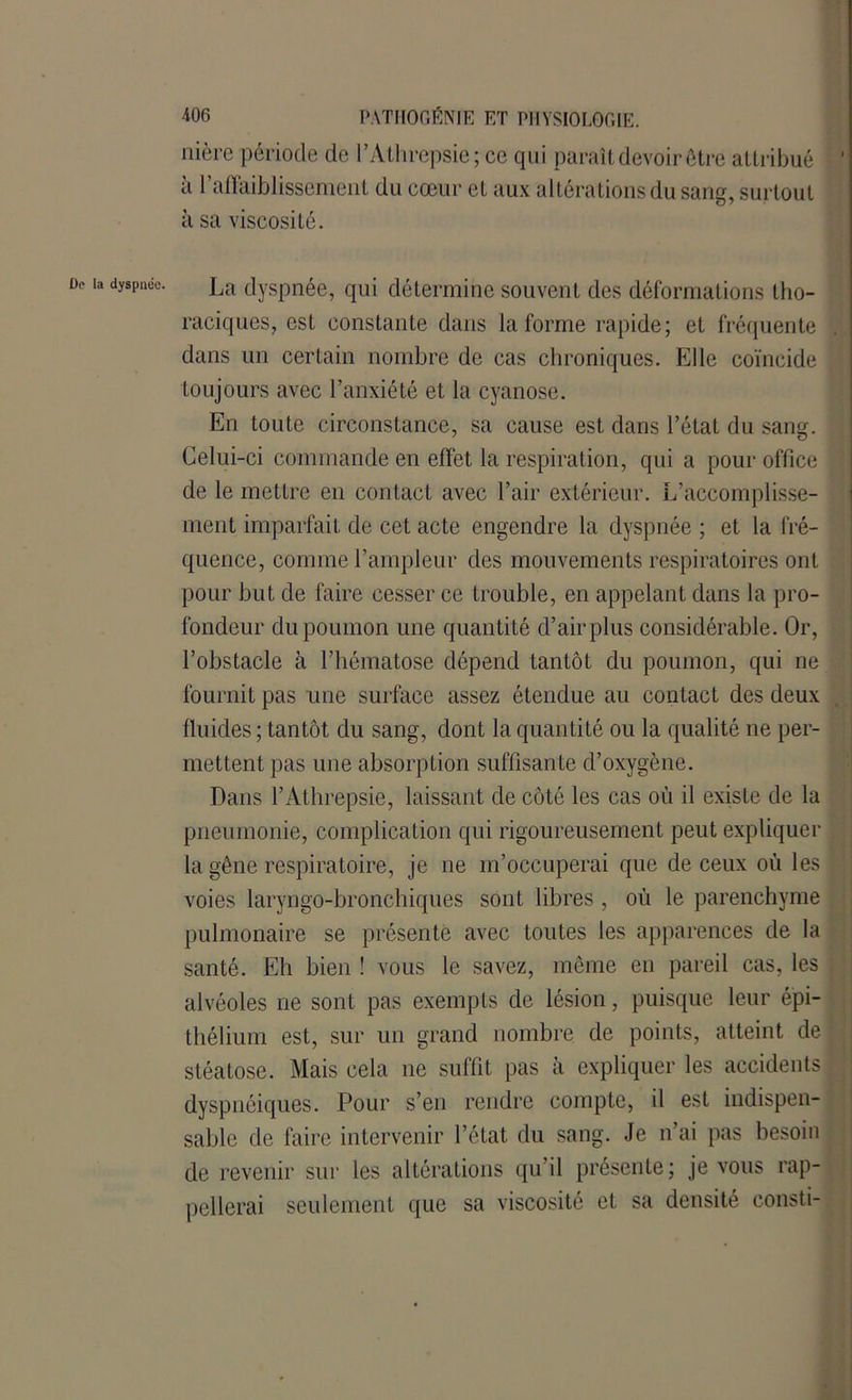 De la dyspnée. nière période de l’Athrepsie ; ce qui paraît devoir être attribué ' à l’affaiblissement du cœur et aux altérations du sang, surtout à sa viscosité. La dyspnée, qui détermine souvent des déformations tho- raciques, est constante dans la forme rapide; et fréquente dans un certain nombre de cas chroniques. Elle coïncide toujours avec l’anxiété et la cyanose. En toute circonstance, sa cause est dans l’état du sang. Celui-ci commande en effet la respiration, qui a pour office de le mettre en contact avec l’air extérieur. L’accomplisse- ment imparfait de cet acte engendre la dyspnée ; et la fré- quence, comme l’ampleur des mouvements respiratoires ont pour but de faire cesser ce trouble, en appelant dans la pro- fondeur du poumon une quantité d’air plus considérable. Or, l’obstacle à l’hématose dépend tantôt du poumon, qui ne fournit pas une surface assez étendue au contact des deux fluides ; tantôt du sang, dont la quantité ou la qualité ne per- mettent pas une absorption suffisante d’oxygène. Dans l’Athrepsie, laissant de côté les cas où il existe de la pneumonie, complication qui rigoureusement peut expliquer la gêne respiratoire, je ne m’occuperai que de ceux où les voies laryngo-bronchiques sont libres , où le parenchyme pulmonaire se présente avec toutes les apparences de la santé. Eh bien ! vous le savez, même en pareil cas, les alvéoles ne sont pas exempts de lésion, puisque leur épi- thélium est, sur un grand nombre de points, atteint de stéatose. Mais cela ne suffit pas à expliquer les accidents dyspnéiques. Pour s’en rendre compte, il est indispen- sable de faire intervenir l’état du sang. Je n’ai pas besoin de revenir sur les altérations qu’il présente; je vous rap- pellerai seulement que sa viscosité et sa densité consti-